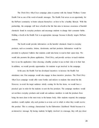 20
The Think Dirty #BuyClean campaign plans to partner with the Annual Wellness Center
Health Fair as one of the word-of-mouth messages. The Health Fair serves as an opportunity for
the DePauw community to better educate themselves on how to live a healthy lifestyle. With this
partnership, the campaign will have a booth at the fair that aims to increase awareness of harmful
chemicals found in everyday products and encourage students to change their consumer habits.
Holding a booth at the Health Fair is an appropriate message because it directly targets DePauw
students.
The booth would provide information on the harmful chemicals found in everyday
products, such as cosmetics, lotions, deodorants, and hair products. Information would be
provided in a physical bulletin that students could take home to read in their spare time. We
would also promote the phone application, Think Dirty, and provide services to teach students
how to use the application when choosing a healthy product to use on their skin or in their hair.
In addition, we would provide opportunities for students to get involved in the campaign.
In the past, the Health Fair has developed incentives to increase the Health Fair
attendance rate. Our campaign would also engage in these incentive practices. The Think Dirty
#BuyClean campaign would offer water bottles and stickers to students that attend the fair.
However, to avoid the target audience strictly coming for the free items, we would have a
practical quiz in order for the students to earn the free products. The campaign members would
set out three everyday products and would ask audience members to rank the products from
being the most clean to the most toxic to the human body. After students respond, the campaign
members would explain why each product is as toxic as it is which is when they would receive
this product. This is a strategy characterized by the Elaboration Likelihood Model because it is
an interactive message. By having students be highly involved in a message, they will pay closer
 