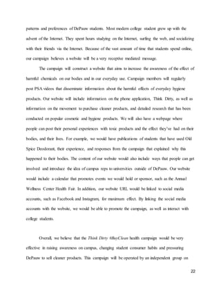 22
patterns and preferences of DePauw students. Most modern college student grew up with the
advent of the Internet. They spent hours studying on the Internet, surfing the web, and socializing
with their friends via the Internet. Because of the vast amount of time that students spend online,
our campaign believes a website will be a very receptive mediated message.
The campaign will construct a website that aims to increase the awareness of the effect of
harmful chemicals on our bodies and in our everyday use. Campaign members will regularly
post PSA videos that disseminate information about the harmful effects of everyday hygiene
products. Our website will include information on the phone application, Think Dirty, as well as
information on the movement to purchase cleaner products, and detailed research that has been
conducted on popular cosmetic and hygiene products. We will also have a webpage where
people can post their personal experiences with toxic products and the effect they’ve had on their
bodies, and their lives. For example, we would have publications of students that have used Old
Spice Deodorant, their experience, and responses from the campaign that explained why this
happened to their bodies. The content of our website would also include ways that people can get
involved and introduce the idea of campus reps to universities outside of DePauw. Our website
would include a calendar that promotes events we would hold or sponsor, such as the Annual
Wellness Center Health Fair. In addition, our website URL would be linked to social media
accounts, such as Facebook and Instagram, for maximum effect. By linking the social media
accounts with the website, we would be able to promote the campaign, as well as interact with
college students.
Overall, we believe that the Think Dirty #BuyClean health campaign would be very
effective in raising awareness on campus, changing student consumer habits and pressuring
DePauw to sell cleaner products. This campaign will be operated by an independent group on
 