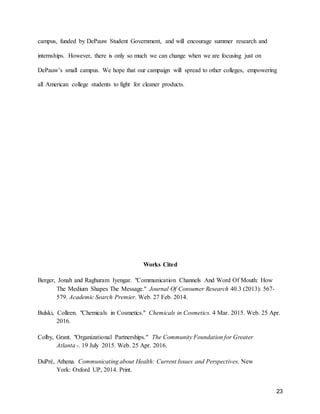 23
campus, funded by DePauw Student Government, and will encourage summer research and
internships. However, there is only so much we can change when we are focusing just on
DePauw’s small campus. We hope that our campaign will spread to other colleges, empowering
all American college students to fight for cleaner products.
Works Cited
Berger, Jonah and Raghuram Iyengar. "Communication Channels And Word Of Mouth: How
The Medium Shapes The Message." Journal Of Consumer Research 40.3 (2013): 567-
579. Academic Search Premier. Web. 27 Feb. 2014.
Bulski, Colleen. "Chemicals in Cosmetics." Chemicals in Cosmetics. 4 Mar. 2015. Web. 25 Apr.
2016.
Colby, Grant. "Organizational Partnerships." The Community Foundation for Greater
Atlanta -. 19 July 2015. Web. 25 Apr. 2016.
DuPré, Athena. Communicating about Health: Current Issues and Perspectives. New
York: Oxford UP, 2014. Print.
 