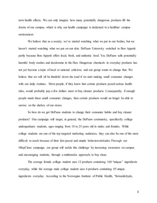 3
term health effects. We can only imagine how many potentially dangerous products fill the
dorms of our campus, which is why our health campaign is dedicated to a healthier campus
environment.
We believe that as a society, we’ve started watching what we put in our bodies, but we
haven’t started watching what we put on our skin. DePauw University switched to Bon Appetit
partly because Bon Appetit offers local, fresh, and authentic food. Yet, DePauw sells potentially
harmful body washes and deodorants in the Den. Dangerous chemicals in everyday products has
not yet become a topic of local or national criticism, and our group wants to change that. We
believe that we will all be thankful down the road if we start making small consumer changes
with our daily routines. Most people, if they knew that certain products posed serious health
risks, would probably pay a few dollars more to buy cleaner products. Consequently, if enough
people made these small consumer changes, then certain products would no longer be able to
survive on the shelves of our stores.
So how do we get DePauw students to change their consumer habits and buy cleaner
products? Our campaign will target, in general, the DePauw community, specifically college
undergraduate students, ages ranging from 18 to 25 years old in males and females. While
college students are one of the top targeted marketing audiences, they can also be one of the most
difficult to reach because of their fast-paced and simple behaviors/attitudes.Through our
#BuyClean campaign, our group will tackle this challenge by increasing awareness on campus
and encouraging students, through a multimedia approach, to buy clean.
The average female college student uses 12 products containing 168 “unique” ingredients
everyday, while the average male college student uses 6 products containing 85 unique
ingredients everyday. According to the Norwegian Institute of Public Health, “formaldehyde,
 
