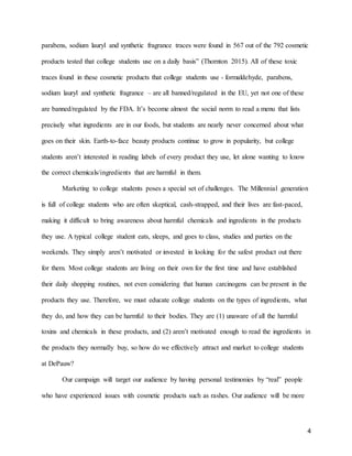 4
parabens, sodium lauryl and synthetic fragrance traces were found in 567 out of the 792 cosmetic
products tested that college students use on a daily basis” (Thornton 2015). All of these toxic
traces found in these cosmetic products that college students use - formaldehyde, parabens,
sodium lauryl and synthetic fragrance – are all banned/regulated in the EU, yet not one of these
are banned/regulated by the FDA. It’s become almost the social norm to read a menu that lists
precisely what ingredients are in our foods, but students are nearly never concerned about what
goes on their skin. Earth-to-face beauty products continue to grow in popularity, but college
students aren’t interested in reading labels of every product they use, let alone wanting to know
the correct chemicals/ingredients that are harmful in them.
Marketing to college students poses a special set of challenges. The Millennial generation
is full of college students who are often skeptical, cash-strapped, and their lives are fast-paced,
making it difficult to bring awareness about harmful chemicals and ingredients in the products
they use. A typical college student eats, sleeps, and goes to class, studies and parties on the
weekends. They simply aren’t motivated or invested in looking for the safest product out there
for them. Most college students are living on their own for the first time and have established
their daily shopping routines, not even considering that human carcinogens can be present in the
products they use. Therefore, we must educate college students on the types of ingredients, what
they do, and how they can be harmful to their bodies. They are (1) unaware of all the harmful
toxins and chemicals in these products, and (2) aren’t motivated enough to read the ingredients in
the products they normally buy, so how do we effectively attract and market to college students
at DePauw?
Our campaign will target our audience by having personal testimonies by “real” people
who have experienced issues with cosmetic products such as rashes. Our audience will be more
 