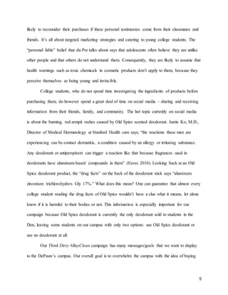 5
likely to reconsider their purchases if these personal testimonies come from their classmates and
friends. It’s all about targeted marketing strategies and catering to young college students. The
“personal fable” belief that du Pre talks about says that adolescents often believe they are unlike
other people and that others do not understand them. Consequently, they are likely to assume that
health warnings such as toxic chemicals in cosmetic products don’t apply to them, because they
perceive themselves as being young and invincible.
College students, who do not spend time investigating the ingredients of products before
purchasing them, do however spend a great deal of time on social media – sharing and receiving
information from their friends, family, and community. The hot topic currently on social media
is about the burning, red armpit rashes caused by Old Spice scented deodorant. Justin Ko, M.D.,
Director of Medical Dermatology at Stanford Health care says, “the reactions these men are
experiencing can be contact dermatitis, a condition caused by an allergy or irritating substance.
Any deodorant or antiperspirant can trigger a reaction like that because fragrances used in
deodorants have aluminum-based compounds in them” (Eaves 2016). Looking back at an Old
Spice deodorant product, the “drug facts” on the back of the deodorant stick says “aluminum
zirconium trichlorohydrex Gly 17%.” What does this mean? One can guarantee that almost every
college student reading the drug facts of Old Spice wouldn’t have a clue what it means, let alone
know if it is harmful to their bodies or not. This information is especially important for our
campaign because Old Spice deodorant is currently the only deodorant sold to students in the
Den, leaving some students on our campus with only two options: use Old Spice deodorant or
use no deodorant at all.
Our Think Dirty #BuyClean campaign has many messages/goals that we want to display
to the DePauw’s campus. Our overall goal is to overwhelm the campus with the idea of buying
 
