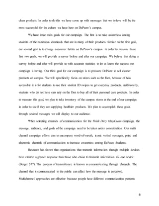 6
clean products. In order to do this we have come up with messages that we believe will be the
most successful for the culture we have here on DePauw’s campus.
We have three main goals for our campaign. The first is to raise awareness among
students of the hazardous chemicals that are in many of their products. Similar to the first goal,
our second goal is to change consumer habits on DePauw’s campus. In order to measure these
first two goals, we will provide a survey before and after our campaign. We believe that doing a
survey before and after will provide us with accurate statistics to let us know the success our
campaign is having. Our third goal for our campaign is to pressure DePauw to sell cleaner
products on campus. We will specifically focus on stores such as the Den, because of how
accessible it is for students to use their student ID swipes to get everyday products. Additionally,
students who do not have cars rely on the Den to buy all of their personal care products. In order
to measure this goal, we plan to take inventory of the campus stores at the end of our campaign
in order to see if they are supplying healthier products. We plan to accomplish these goals
through several messages we will display to our audience.
When selecting channels of communication for the Think Dirty #BuyClean campaign, the
message, audience, and goals of the campaign need to be taken under consideration. Our multi
channel campaign efforts aim to encompass word-of-mouth, iconic verbal messages, print, and
electronic channels of communication to increase awareness among DePauw Students.
Research has shown that organizations that transmit information through multiple devices
have elicited a greater response than those who chose to transmit information via one device
(Berger 577). This process of transmittance is known as communicating through channels. The
channel that is communicated to the public can affect how the message is perceived.
Multichannel approaches are effective because people have different communication patterns
 