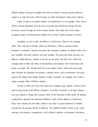 8
DePauw students in the past. In addition this will be an effective message because DePauw’s
campus is so small and iconic verbal messages are easily disseminated among small audiences.
Lastly, we plan to use printed channels of communication in our campaign. These will be
effective because individuals have the power to go back and reabsorb the message that they
previously received through the word-of-mouth channel. Print media such as the campus
newspaper, posters, and informational bulletins have received student reception in the past.
In addition, we aim to utilize the Diffusion of Innovations Theory in our campaign
efforts. This is the process through which new information is filtered and passed along
throughout a community. Research has shown that community members are opinion leaders who
have credibility from their expertise and social standing. This shows that media messages can
influence people indirectly, whether or not they use the media. The Think Dirty #BuyClean
campaign plans to utilize this theory by incorporating representatives from Greek houses and
groups on campus. This will help instill the social cognitive theory, which states that people
make decisions by considering the interplay of internal factors, such as environment and social
approval. By making these healthy behaviors socially acceptable, our campaign will be able to
change consumer habits of DePauw students.
In order to achieve the Think Dirty #BuyClean campaign goals, channels selected need to
reach as many people in the DePauw community as possible, be specific to our target audience,
and cause students to change their consumer habits for the betterment of their health. By utilizing
a multichannel approach, the elaboration likelihood model, and the diffusion of innovations
theory when selecting the most effect channel to use, there is a greater likelihood of students
encountering the messages directly or indirectly. The mediated channels of print, iconic verbal
messages, and electronic communication will be effective mediums to disseminate information
 