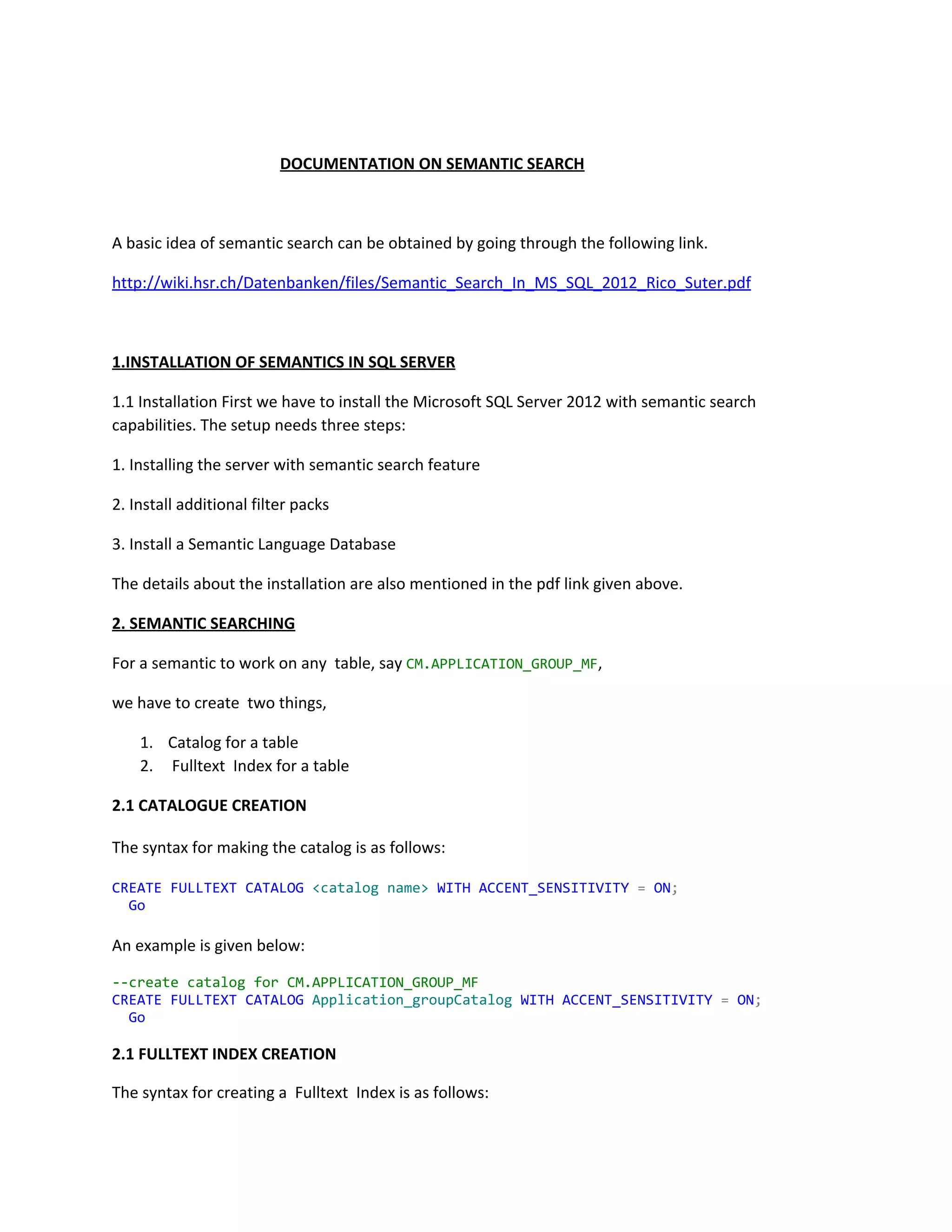 DOCUMENTATION ON SEMANTIC SEARCH
A basic idea of semantic search can be obtained by going through the following link.
http://wiki.hsr.ch/Datenbanken/files/Semantic_Search_In_MS_SQL_2012_Rico_Suter.pdf
1.INSTALLATION OF SEMANTICS IN SQL SERVER
1.1 Installation First we have to install the Microsoft SQL Server 2012 with semantic search
capabilities. The setup needs three steps:
1. Installing the server with semantic search feature
2. Install additional filter packs
3. Install a Semantic Language Database
The details about the installation are also mentioned in the pdf link given above.
2. SEMANTIC SEARCHING
For a semantic to work on any table, say ​CM.APPLICATION_GROUP_MF​,
we have to create two things,
1. Catalog for a table
2. Fulltext Index for a table
2.1 CATALOGUE CREATION
The syntax for making the catalog is as follows:
CREATE​​FULLTEXT​​CATALOG​​<catalogname>​​WITH​​ACCENT_SENSITIVITY​​=​​ON​;
​Go
An example is given below:
--createcatalogforCM.APPLICATION_GROUP_MF
CREATE​​FULLTEXT​​CATALOG​​Application_groupCatalog​​WITH​​ACCENT_SENSITIVITY​​=​​ON​;
​Go
2.1 FULLTEXT INDEX CREATION
The syntax for creating a Fulltext Index is as follows:
 