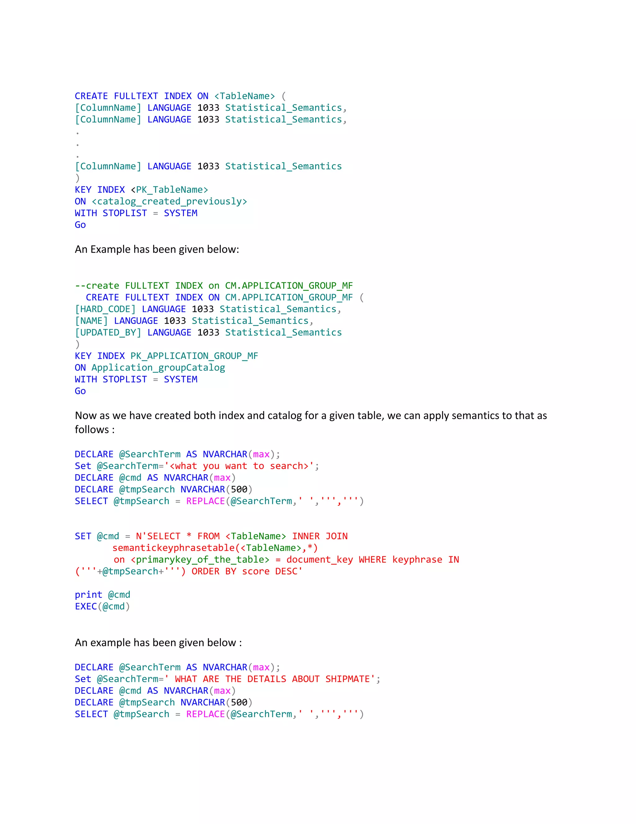 CREATE​​FULLTEXT​​INDEX​​ON​​<TableName>​​(
[ColumnName]​​LANGUAGE​1033​Statistical_Semantics​,
[ColumnName]​​LANGUAGE​1033​Statistical_Semantics​,
.
.
.
[ColumnName]​LANGUAGE​1033​Statistical_Semantics
)
KEY​​INDEX​<​PK_TableName>
ON​​<catalog_created_previously>
WITH​​STOPLIST​​=​​SYSTEM
Go
An Example has been given below:
--createFULLTEXTINDEXonCM.APPLICATION_GROUP_MF
​CREATE​​FULLTEXT​​INDEX​​ON​​CM​.​APPLICATION_GROUP_MF​​(
[HARD_CODE]​​LANGUAGE​1033​Statistical_Semantics​,
[NAME]​​LANGUAGE​1033​Statistical_Semantics​,
[UPDATED_BY]​​LANGUAGE​1033​Statistical_Semantics
)
KEY​​INDEX​​PK_APPLICATION_GROUP_MF
ON​​Application_groupCatalog
WITH​​STOPLIST​​=​​SYSTEM
Go
Now as we have created both index and catalog for a given table, we can apply semantics to that as
follows :
DECLARE​​@SearchTerm​​AS​​NVARCHAR​(​max​);
Set​​@SearchTerm​=​'<whatyouwanttosearch>'​;
DECLARE​​@cmd​​AS​​NVARCHAR​(​max​)
DECLARE​​@tmpSearch​​NVARCHAR​(​500​)
SELECT​​@tmpSearch​​=​​REPLACE​(​@SearchTerm​,​''​,​''','''​)
SET​​@cmd​​=​​N'SELECT*FROM<​TableName>​INNERJOIN
semantickeyphrasetable(<​TableName>​,*)
on<​primarykey_of_the_table>​=document_keyWHEREkeyphraseIN
('''​+​@tmpSearch​+​''')ORDERBYscoreDESC'
print​​@cmd
EXEC​(​@cmd​)
An example has been given below :
DECLARE​​@SearchTerm​​AS​​NVARCHAR​(​max​);
Set​​@SearchTerm​=​'WHATARETHEDETAILSABOUTSHIPMATE'​;
DECLARE​​@cmd​​AS​​NVARCHAR​(​max​)
DECLARE​​@tmpSearch​​NVARCHAR​(​500​)
SELECT​​@tmpSearch​​=​​REPLACE​(​@SearchTerm​,​''​,​''','''​)
 