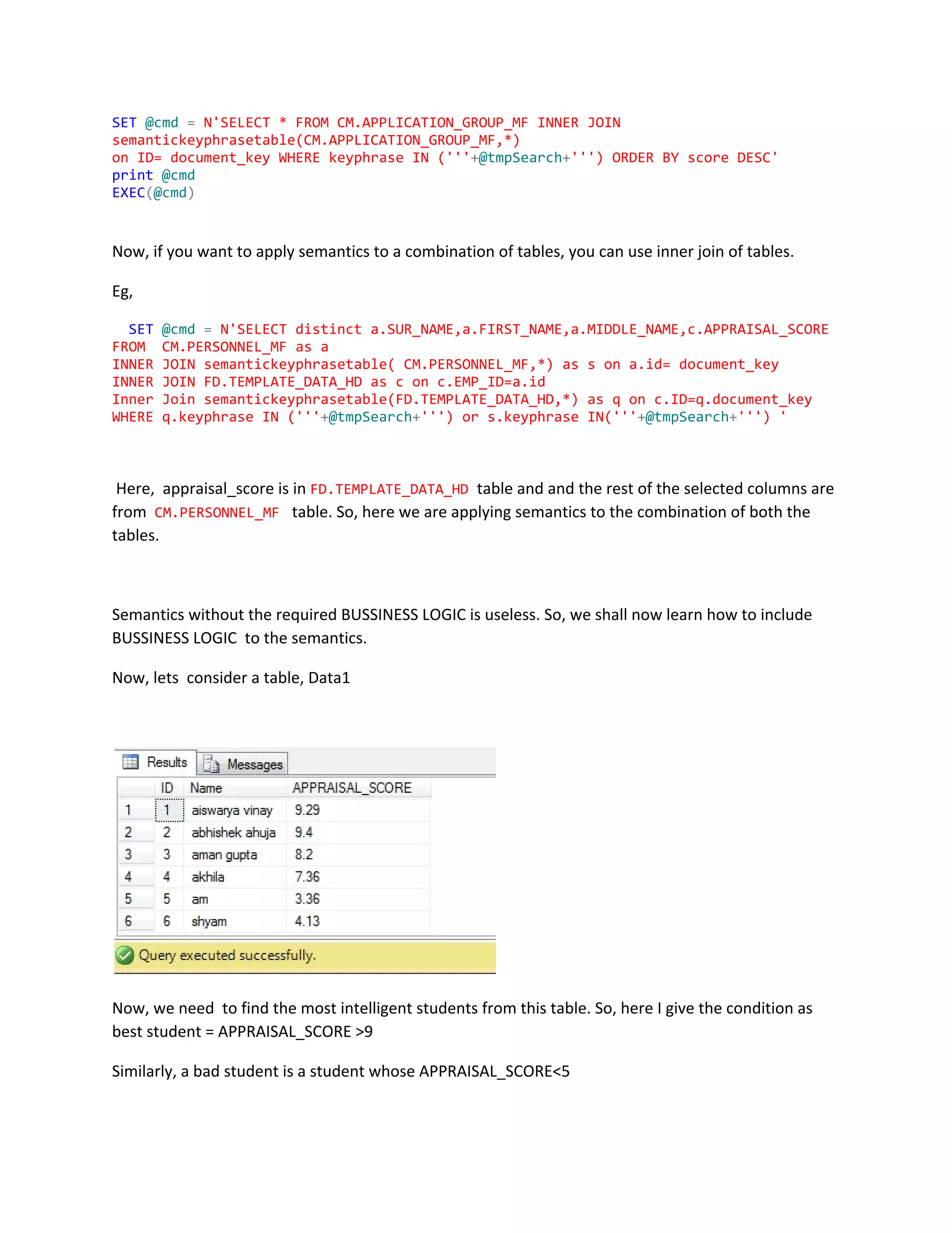 SET​​@cmd​​=​​N'SELECT*FROMCM.APPLICATION_GROUP_MFINNERJOIN
semantickeyphrasetable(CM.APPLICATION_GROUP_MF,*)
onID=document_keyWHEREkeyphraseIN('''​+​@tmpSearch​+​''')ORDERBYscoreDESC'
print​​@cmd
EXEC​(​@cmd​)
Now, if you want to apply semantics to a combination of tables, you can use inner join of tables.
Eg,
​SET​​@cmd​​=​​N'SELECTdistincta.SUR_NAME,a.FIRST_NAME,a.MIDDLE_NAME,c.APPRAISAL_SCORE
FROM CM.PERSONNEL_MFasa
INNERJOINsemantickeyphrasetable(CM.PERSONNEL_MF,*)assona.id=document_key
INNERJOINFD.TEMPLATE_DATA_HDasconc.EMP_ID=a.id
InnerJoinsemantickeyphrasetable(FD.TEMPLATE_DATA_HD,*)asqonc.ID=q.document_key
WHEREq.keyphraseIN('''​+​@tmpSearch​+​''')ors.keyphraseIN('''​+​@tmpSearch​+​''')'
Here, appraisal_score is in ​FD.TEMPLATE_DATA_HD​table and and the rest of the selected columns are
from ​CM.PERSONNEL_MF​table. So, here we are applying semantics to the combination of both the
tables.
Semantics without the required BUSSINESS LOGIC is useless. So, we shall now learn how to include
BUSSINESS LOGIC to the semantics.
Now, lets consider a table, Data1
Now, we need to find the most intelligent students from this table. So, here I give the condition as
best student = APPRAISAL_SCORE >9
Similarly, a bad student is a student whose APPRAISAL_SCORE<5
 