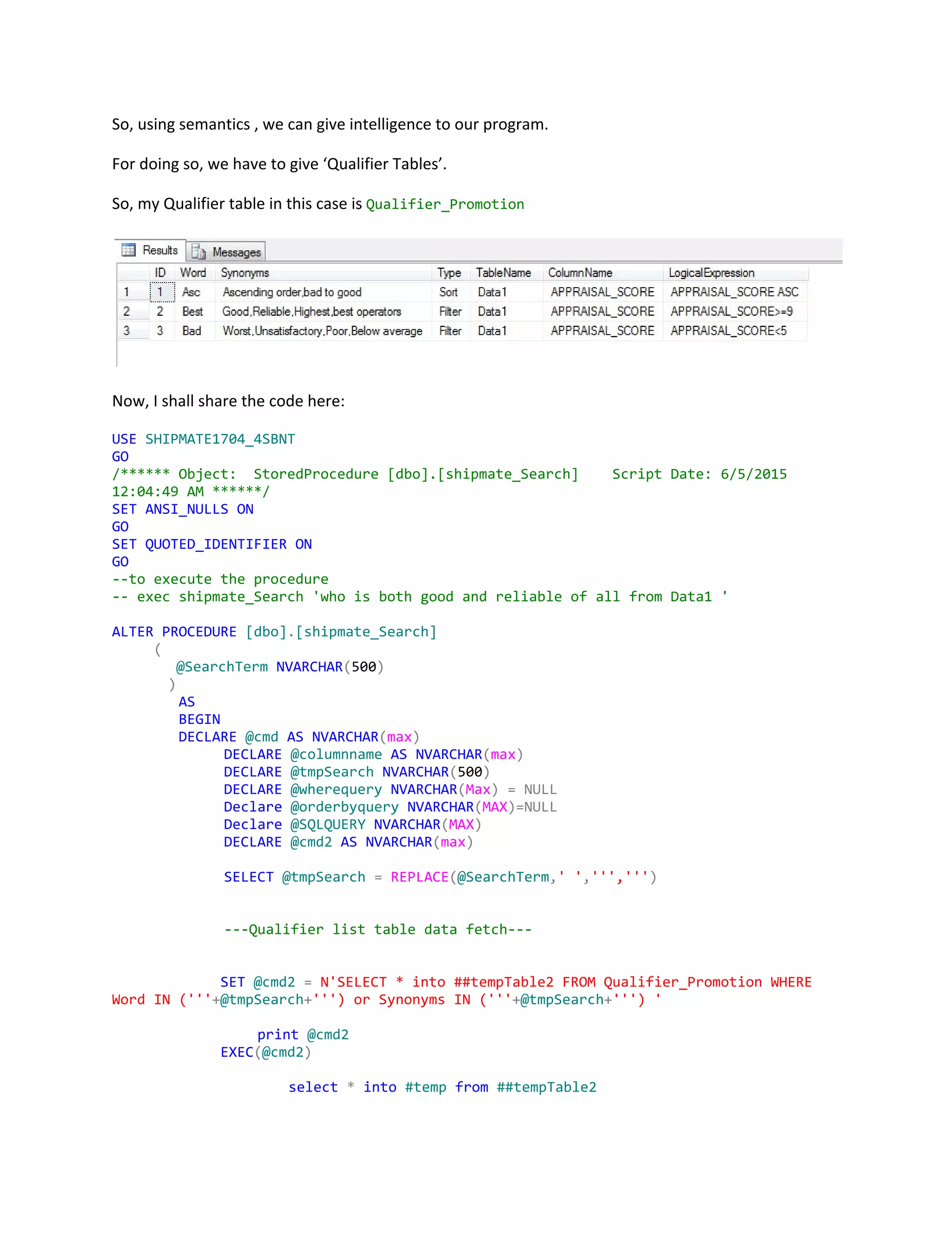 So, using semantics , we can give intelligence to our program.
For doing so, we have to give ‘Qualifier Tables’.
So, my Qualifier table in this case is ​Qualifier_Promotion
Now, I shall share the code here:
USE​​SHIPMATE1704_4SBNT
GO
/******Object: StoredProcedure[dbo].[shipmate_Search] ScriptDate:6/5/2015
12:04:49AM******/
SET​​ANSI_NULLS​​ON
GO
SET​​QUOTED_IDENTIFIER​​ON
GO
--toexecutetheprocedure
--execshipmate_Search'whoisbothgoodandreliableofallfromData1'
ALTER​​PROCEDURE​​[dbo]​.​[shipmate_Search]
​(
​@SearchTerm​​NVARCHAR​(​500​)
)
​AS
​BEGIN
​DECLARE​​@cmd​​AS​​NVARCHAR​(​max​)
DECLARE​​@columnname​​AS​​NVARCHAR​(​max​)
DECLARE​​@tmpSearch​​NVARCHAR​(​500​)
DECLARE​​@wherequery​​NVARCHAR​(​Max​)​​=​​NULL
Declare​​@orderbyquery​​NVARCHAR​(​MAX​)=NULL
Declare​​@SQLQUERY​​NVARCHAR​(​MAX​)
DECLARE​​@cmd2​​AS​​NVARCHAR​(​max​)
SELECT​​@tmpSearch​​=​​REPLACE​(​@SearchTerm​,​''​,​''','''​)
---Qualifierlisttabledatafetch---
​SET​​@cmd2​​=​​N'SELECT*into##tempTable2FROMQualifier_PromotionWHERE
WordIN('''​+​@tmpSearch​+​''')orSynonymsIN('''​+​@tmpSearch​+​''')'
​print​​@cmd2
​EXEC​(​@cmd2​)
​select​​*​​into​​#temp​​from​​##tempTable2
 