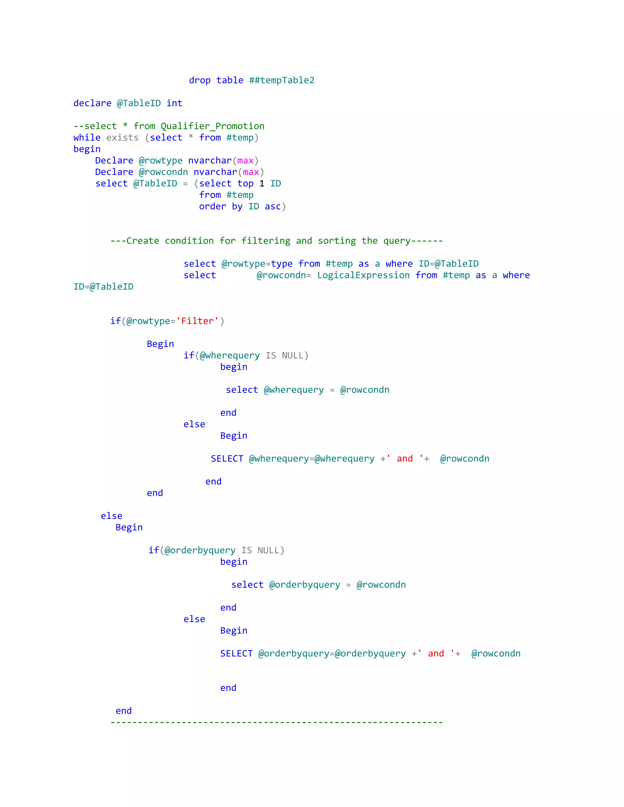 ​drop​​table​​##tempTable2
declare​​@TableID​​int
--select*fromQualifier_Promotion
while​​exists​​(​select​​*​​from​​#temp​)
begin
​Declare​​@rowtype​​nvarchar​(​max​)
​Declare​​@rowcondn​​nvarchar​(​max​)
​select​​@TableID​​=​​(​select​​top​1​ID
​from​​#temp
​order​​by​​ID​​asc​)
---Createconditionforfilteringandsortingthequery------
select​​@rowtype​=​type​​from​​#temp​​as​​a​​where​​ID​=​@TableID
select @rowcondn​=​​LogicalExpression​​from​​#temp​​as​​a​​where
ID​=​@TableID
if​(​@rowtype​=​'Filter'​)
Begin
if​(​@wherequery​​IS​​NULL)
begin
​select​​@wherequery​​=​​@rowcondn
end
else
Begin
​SELECT​​@wherequery​=​@wherequery​​+​'and'​+​​@rowcondn
​end
end
​else
​Begin
​if​(​@orderbyquery​​IS​​NULL)
begin
​select​​@orderbyquery​​=​​@rowcondn
end
else
Begin
SELECT​​@orderbyquery​=​@orderbyquery​​+​'and'​+​​@rowcondn
end
​end
-------------------------------------------------------------
 