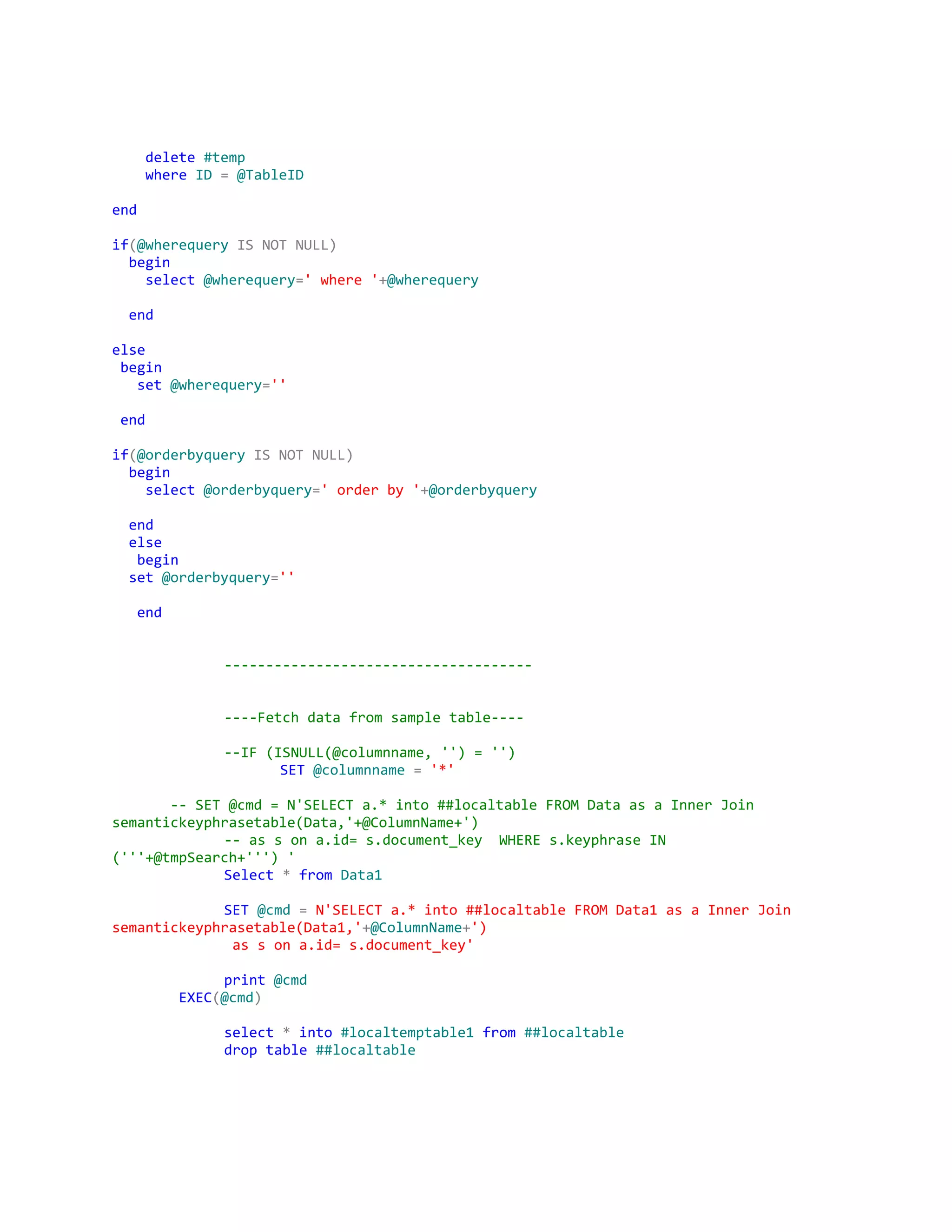 ​delete​​#temp
​where​​ID​​=​​@TableID
end
if​(​@wherequery​​IS​​NOT​​NULL)
​begin
​select​​@wherequery​=​'where'​+​@wherequery
​end
else
​begin
​set​​@wherequery​=​''
​end
if​(​@orderbyquery​​IS​​NOT​​NULL)
​begin
​select​​@orderbyquery​=​'orderby'​+​@orderbyquery
​end
​else
​begin
​set​​@orderbyquery​=​''
​end
-------------------------------------
----Fetchdatafromsampletable----
--IF(ISNULL(@columnname,'')='')
SET​​@columnname​​=​​'*'
​--SET@cmd=N'SELECTa.*into##localtableFROMDataasaInnerJoin
semantickeyphrasetable(Data,'+@ColumnName+')
--assona.id=s.document_key WHEREs.keyphraseIN
('''+@tmpSearch+''')'
Select​​*​​from​​Data1
SET​​@cmd​​=​​N'SELECTa.*into##localtableFROMData1asaInnerJoin
semantickeyphrasetable(Data1,'​+​@ColumnName​+​')
assona.id=s.document_key'
print​​@cmd
​EXEC​(​@cmd​)
select​​*​​into​​#localtemptable1​​from​​##localtable
drop​​table​​##localtable
 