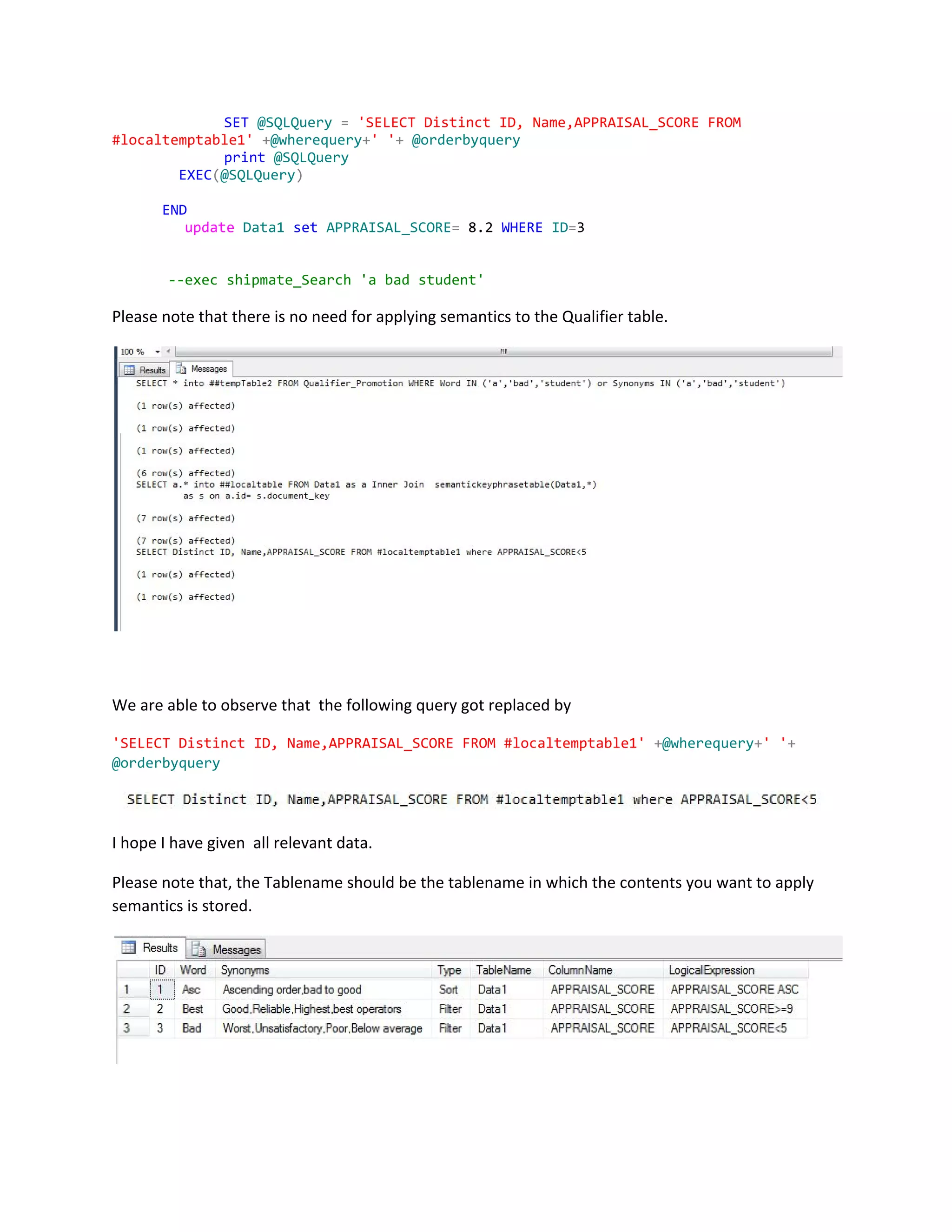 SET​​@SQLQuery​​=​​'SELECTDistinctID,Name,APPRAISAL_SCOREFROM
#localtemptable1'​​+​@wherequery​+​''​+​​@orderbyquery
print​​@SQLQuery
​EXEC​(​@SQLQuery​)
​END
​update​​Data1​​set​​APPRAISAL_SCORE​=​8.2​WHERE​​ID​=​3
--execshipmate_Search'abadstudent'
Please note that there is no need for applying semantics to the Qualifier table.
We are able to observe that the following query got replaced by
'SELECTDistinctID,Name,APPRAISAL_SCOREFROM#localtemptable1'​​+​@wherequery​+​''​+
@orderbyquery
I hope I have given all relevant data.
Please note that, the Tablename should be the tablename in which the contents you want to apply
semantics is stored.
 