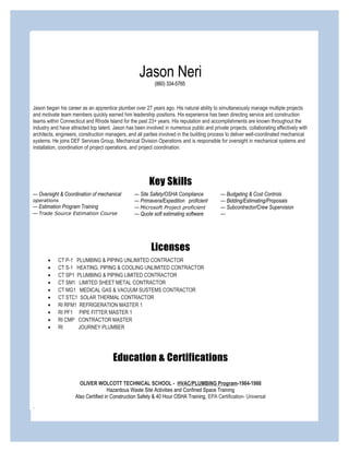 Jason Neri
(860) 334-5765
Jason began his career as an apprentice plumber over 27 years ago. His natural ability to simultaneously manage multiple projects
and motivate team members quickly earned him leadership positions. His experience has been directing service and construction
teams within Connecticut and Rhode Island for the past 23+ years. His reputation and accomplishments are known throughout the
industry and have attracted top talent. Jason has been involved in numerous public and private projects, collaborating effectively with
architects, engineers, construction managers, and all parties involved in the building process to deliver well-coordinated mechanical
systems. He joins DEF Services Group, Mechanical Division Operations and is responsible for oversight in mechanical systems and
installation, coordination of project operations, and project coordination.
Key Skills
— Oversight & Coordination of mechanical
operations
— Estimation Program Training
— Trade Source Estimation Course
— Site Safety/OSHA Compliance
— Primavera/Expedition proficient
— Microsoft Project proficient
--- Quote soft estimating software
— Budgeting & Cost Controls
— Bidding/Estimating/Proposals
— Subcontractor/Crew Supervision
---
Licenses
• CT P-1 PLUMBING & PIPING UNLIMITED CONTRACTOR
• CT S-1 HEATING, PIPING & COOLING UNLIMITED CONTRACTOR
• CT SP1 PLUMBING & PIPING LIMITED CONTRACTOR
• CT SM1 LIMITED SHEET METAL CONTRACTOR
• CT MG1 MEDICAL GAS & VACUUM SUSTEMS CONTRACTOR
• CT STC1 SOLAR THERMAL CONTRACTOR
• RI RFM1 REFRIGERATION MASTER 1
• RI PF1 PIPE FITTER MASTER 1
• RI CMP CONTRACTOR MASTER
• RI JOURNEY PLUMBER
Education & Certifications
OLIVER WOLCOTT TECHNICAL SCHOOL - HVAC/PLUMBING Program-1984-1988
Hazardous Waste Site Activities and Confined Space Training
Also Certified in Construction Safety & 40 Hour OSHA Training, EPA Certification- Universal
.
 