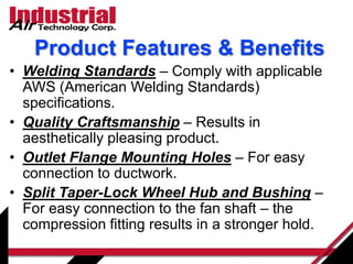 Product Features & Benefits
• Welding Standards – Comply with applicable
AWS (American Welding Standards)
specifications.
• Quality Craftsmanship – Results in
aesthetically pleasing product.
• Outlet Flange Mounting Holes – For easy
connection to ductwork.
• Split Taper-Lock Wheel Hub and Bushing –
For easy connection to the fan shaft – the
compression fitting results in a stronger hold.
 