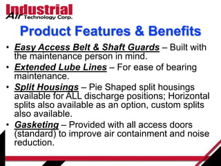 • Easy Access Belt & Shaft Guards – Built with
the maintenance person in mind.
• Extended Lube Lines – For ease of bearing
maintenance.
• Split Housings – Pie Shaped split housings
available for ALL discharge positions; Horizontal
splits also available as an option, custom splits
also available.
• Gasketing – Provided with all access doors
(standard) to improve air containment and noise
reduction.
Product Features & Benefits
 