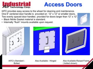 Access Doors
IATC’s Standard -
Bolted
Also Available-Raised Frame
( bolted shown)
Also Available - Hinged
IATC provides easy access to the wheel for cleaning and maintenance.
One 6” centered door handle is provided on 12” x 12” or smaller doors.
Two evenly spaced door handles provided for doors larger than 12” x 12”.
• Black Nitrile Gasket material is standard.
• Internally “flush” mounts available upon request.
 