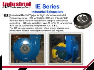 • IRT (Industrial Radial Tip) – for light abrasive material
Performance range: 1000 to 125,000+ CFM and 1” to 45+” S.P.
Industrial Radial Tip is the most efficient design of the industrial
exhausters. IRT’s are available in sizes 19 1/8” to 85 1/4” wheel dia.
IRT’s can be built in drive arrangements 1, 4, 8, & 9.
The IRT fan is an excellent selection where energy savings are a
premium but material handling characteristics are required.
IE Series
Industrial Exhausters
 