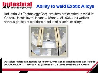 Ability to weld Exotic Alloys
Industrial Air Technology Corp. welders are certified to weld in:
Corten®, Hastelloy™, Inconel®, Monel®, AL-6XN®, as well as
various grades of stainless steel and aluminum alloys.
Abrasion resistant materials for heavy duty material handling fans can include:
AR400, AR500, T-1, Weller Clad (Chromium Carbide), WellerPLUS 500 DS.
 