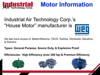 Motor Information
Industrial Air Technology Corp.’s
“House Motor” manufacturer is
We also have access to: Baldor/Reliance, TECO, Toshiba, Worldwide, Marathon,
& Siemens
Types: General Purpose, Severe Duty, & Explosion Proof
Efficiencies: High Efficiency (over 200 hp) & Premium Efficiency
 