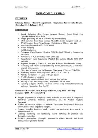 Curriculum Vitae April 2015
+966-531085190 arshad.mohammed190@gmail.com
MOHAMMED ARSHAD
EXPERIENCE
Voluntary Trainee – ResearchDepartment - King Khaled Eye Specialist Hospital
[December 2014 - February 2015]
Responsibilities
 Sample Collection (Iris, Cornea, Aqueous Humour, Donor Rims) from
Operation Room/Clinical Labs.
 Sample processing for RNA Extraction by Snap Freezing
 DNA Extraction from Blood samples (QIAGEN, Gentra puregene blood kit)
 RNA Extraction from Corneal tissues (Optimization, RNeasy mini kit)
 Nanodrop (Thermoscientific 2000/2000c)
 Primer designing
 Gel Electrophoresis
 Polymerase Chain Reaction (Gradient PCR, Hot Star PCR) and its Optimization
(Bio- rad)
 Purification of PCR product (Column Clean-up)
 Target/Sanger Gene Sequencing (Applied Bio systems Hitachi 3730 DNA
analyzer)
 Sequence Analysis (DNASTAR Laser gene Software, Bioinformatics tools)
 Monitoring cell culture room (maintaining Stocks, monitoring CO2 incubators,
Inverted Microscopes).
 Dissection of corneal rims by Dissection Microscope (Olympus TH4-200)
 Monitoring freezers and Refrigerators (4 oC, -20 oC, -80 oC)
 Periodic Maintenance of Liquid Nitrogen Levels.
 Weekly cleaning of sequencer
 Maintaining records of blood, tissue samples from patients
 Racking of tips, autoclaving liquids, instruments and lab wares.
 Detecting Antigens (Proteins) in tissue samples using Immunohistochemistry
technique (Autostainer link DACO)
Researcher - Research Centre, College of Science, King Saud University
[September 2009 – November 2014]
 Samples preparation of biologically active molecules such as indole & omeprazole
derivatives, pyrazoles, thiazoles, pyrimidines, etc., for Nuclear Magnetic
Resonance
 Worked on Autochem analyzer to ascertain Temperature Programmed Reduction
and Oxidation values of polymer samples.
 Ensuring complete in-process quality control and continuous improvement in
process capabilities.
 Ordering, monitoring and maintaining records pertaining to chemicals and
disposables in the lab.
 Technical presentations of samples processed at periodic intervals and deliver
training to new graduate students
 