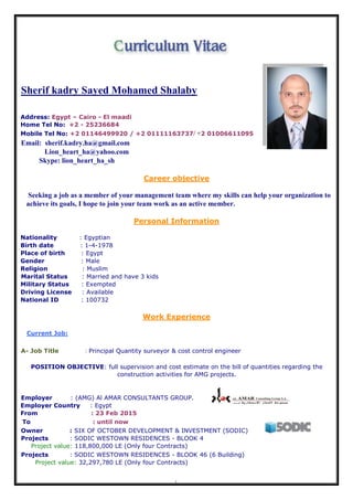 1
Sherif kadry Sayed Mohamed Shalaby
Address: Egypt – Cairo - El maadi
Home Tel No: +2 - 25236684
Mobile Tel No: +2 01146499920 / +2 01111163737/ +2 01006611095
Email: sherif.kadry.ha@gmail.com
Lion_heart_ha@yahoo.com
Skype: lion_heart_ha_sh
Career objective
Seeking a job as a member of your management team where my skills can help your organization to
achieve its goals, I hope to join your team work as an active member.
Personal Information
Nationality : Egyptian
Birth date : 1-4-1978
Place of birth : Egypt
Gender : Male
Religion : Muslim
Marital Status : Married and have 3 kids
Military Status : Exempted
Driving License : Available
National ID : 100732
Work Experience
Current Job:
A- Job Title : Principal Quantity surveyor & cost control engineer
POSITION OBJECTIVE: full supervision and cost estimate on the bill of quantities regarding the
construction activities for AMG projects.
Employer : (AMG) Al AMAR CONSULTANTS GROUP.
Employer Country : Egypt
From : 23 Feb 2015
To : until now
Owner : SIX OF OCTOBER DEVELOPMENT & INVESTMENT (SODIC)
Projects : SODIC WESTOWN RESIDENCES - BLOOK 4
Project value: 118,800,000 LE (Only four Contracts)
Projects : SODIC WESTOWN RESIDENCES - BLOOK 46 (6 Building)
Project value: 32,297,780 LE (Only four Contracts)
 