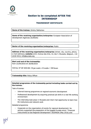 @UCAM
LlNrvrRsrDÀD CATóLrc^
Dt MURC IA
Section to be completed AFTER THE
INTERNSHIP
TRAI N EESHI P CERTTFTCATE
Name of the trainee: Dmitry Pakhomov
Name of the receiving organisation/enterprise: European Association of
Development Agencies (EURADA)
Sector of the receiving organisation/enterprise: Public
Address of the receiving organisation/enterprise [street, city, country, phone,
e-mail addressl, website:1210, Avenue des Arts, 12, bte 7, Brussels, Belgium, +32
22LB 43t3, info@eurada.org
Start and end of the traineeship:
from 2L/O4/2OI6 til 30/06/2016
TOTAL N" OF HOURS: 38 per week x l0 weeks : 380 hours
Traineeship title: Policy Officer
Detailed programme of the traineeship period including tasks carried out by
the trainee:
Task of trainee:
- Internal training programme on regional economic development
- Professional development by acquiring practical job skills in a real life working
environment
- The internship took place in Brussels and intern had opportunity to learn how
EU institutions and network work
Detailed programme
- Cooperate on the organization of events for regional development: he
actively supported the preparation of the biggest Eurada event: "Financial
Instruments to fuel Regional Development" AGORADA (May 2016) and
 