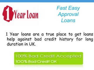 Fast Easy
Approval
Loans
1 Year loans are a true place to get loans
help against bad credit history for long
duration in UK.
 