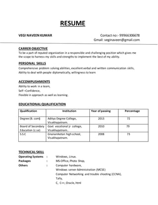 RESUME
VEGI NAVEEN KUMAR Contact no:- 99966306678
Gmail: veginaveen@gmail.com
CARRER OBJECTIVE
To be a part of reputed organization in a responsible and challenging position which gives me
the scope to harness my skills and strengths to implement the best of my ability.
PERSONAL SKILLS
Comprehensive problem solving abilities, excellent verbal and written communication skills,
Ability to deal with people diplomatically, willingness to learn
ACCOMPLISHMENTS
Ability to work in a team,
Self –Confidence,
Flexible in approach as well as learning.
EDUCATIONAL QUALIFICATION
TECHNICAL SKILL
Operating Systems : Windows, Linux.
Packages : MS-Office, Photo Shop,
Others : Computer hardware,
Windows server Administration (MCSE)
Computer Networking and trouble shooting (CCNA),
Tally,
C, C++, Oracle, html
Qualification Institution Year of passing Percentage
Degree (B. com) Aditya Degree College,
Visakhapatnam.
2013 72
Board of Secondary
Education (c.se)
Govt vocational jr college,
Visakhapatnam..
2010 79
S.S.C Gnananiketan high school,
Visakhapatnam.
2008 73
 