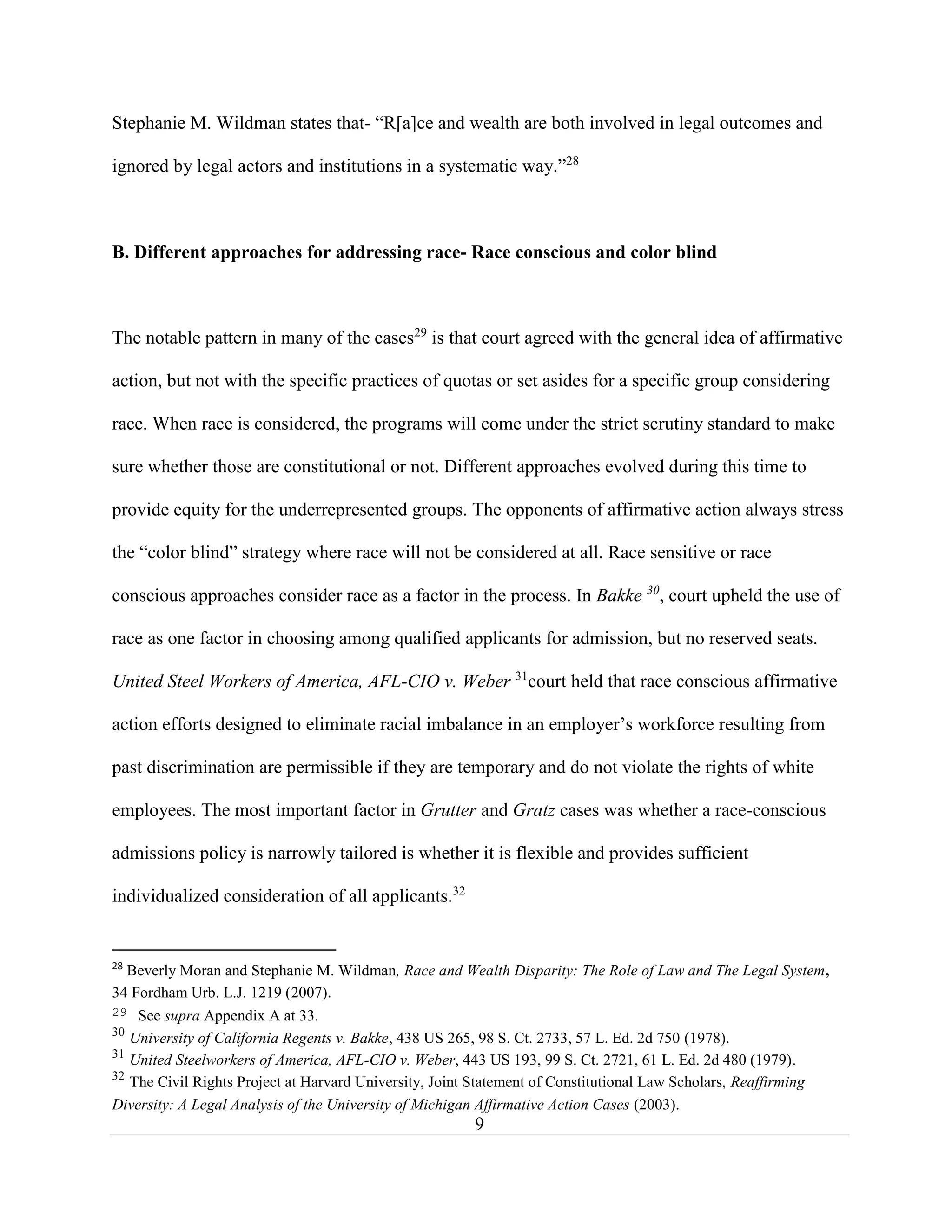 9
Stephanie M. Wildman states that- “R[a]ce and wealth are both involved in legal outcomes and
ignored by legal actors and institutions in a systematic way.”28
B. Different approaches for addressing race- Race conscious and color blind
The notable pattern in many of the cases29
is that court agreed with the general idea of affirmative
action, but not with the specific practices of quotas or set asides for a specific group considering
race. When race is considered, the programs will come under the strict scrutiny standard to make
sure whether those are constitutional or not. Different approaches evolved during this time to
provide equity for the underrepresented groups. The opponents of affirmative action always stress
the “color blind” strategy where race will not be considered at all. Race sensitive or race
conscious approaches consider race as a factor in the process. In Bakke 30
, court upheld the use of
race as one factor in choosing among qualified applicants for admission, but no reserved seats.
United Steel Workers of America, AFL-CIO v. Weber 31
court held that race conscious affirmative
action efforts designed to eliminate racial imbalance in an employer’s workforce resulting from
past discrimination are permissible if they are temporary and do not violate the rights of white
employees. The most important factor in Grutter and Gratz cases was whether a race-conscious
admissions policy is narrowly tailored is whether it is flexible and provides sufficient
individualized consideration of all applicants.32
28
Beverly Moran and Stephanie M. Wildman, Race and Wealth Disparity: The Role of Law and The Legal System,
34 Fordham Urb. L.J. 1219 (2007).
29 See supra Appendix A at 33.
30
University of California Regents v. Bakke, 438 US 265, 98 S. Ct. 2733, 57 L. Ed. 2d 750 (1978).
31
United Steelworkers of America, AFL-CIO v. Weber, 443 US 193, 99 S. Ct. 2721, 61 L. Ed. 2d 480 (1979).
32
The Civil Rights Project at Harvard University, Joint Statement of Constitutional Law Scholars, Reaffirming
Diversity: A Legal Analysis of the University of Michigan Affirmative Action Cases (2003).
 