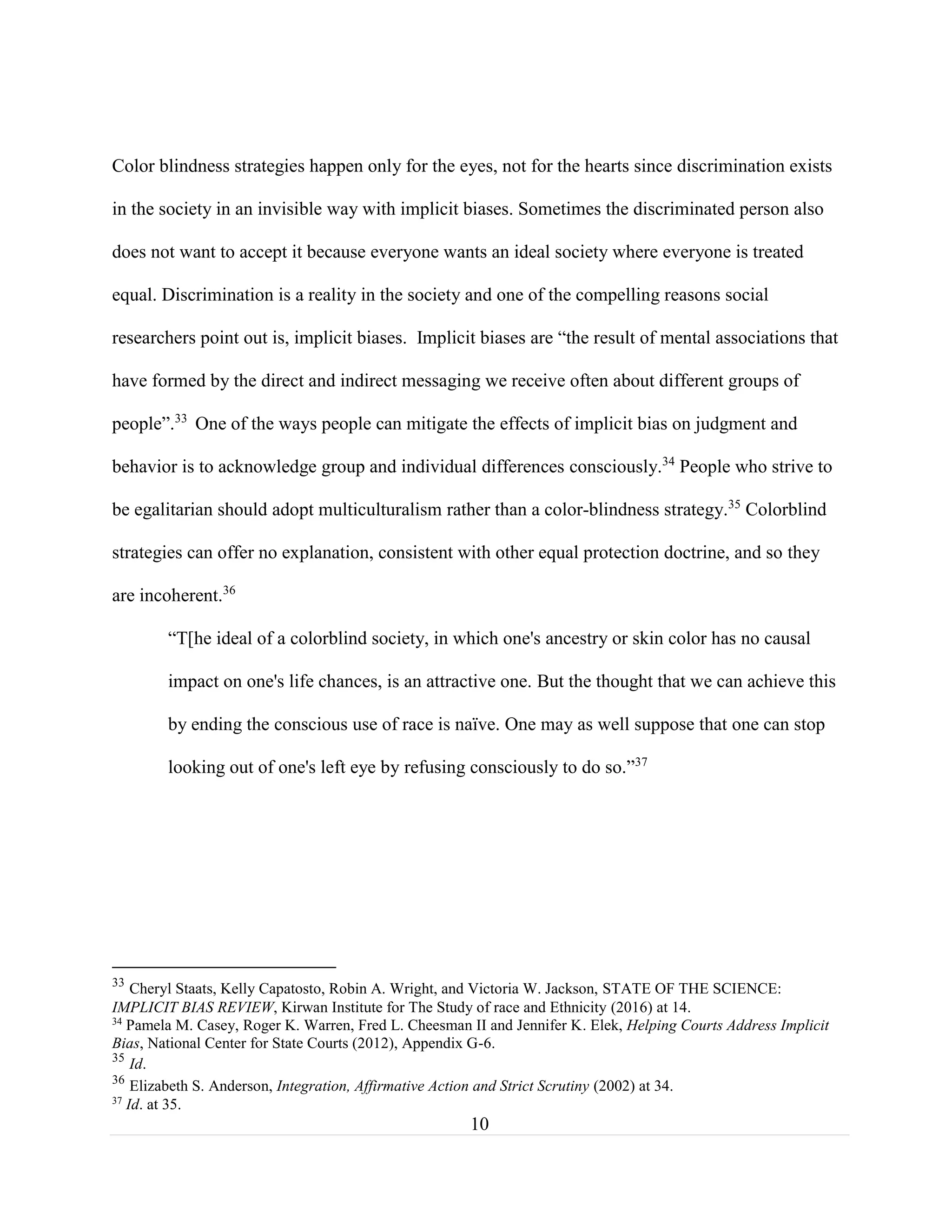 10
Color blindness strategies happen only for the eyes, not for the hearts since discrimination exists
in the society in an invisible way with implicit biases. Sometimes the discriminated person also
does not want to accept it because everyone wants an ideal society where everyone is treated
equal. Discrimination is a reality in the society and one of the compelling reasons social
researchers point out is, implicit biases. Implicit biases are “the result of mental associations that
have formed by the direct and indirect messaging we receive often about different groups of
people”.33
One of the ways people can mitigate the effects of implicit bias on judgment and
behavior is to acknowledge group and individual differences consciously.34
People who strive to
be egalitarian should adopt multiculturalism rather than a color-blindness strategy.35
Colorblind
strategies can offer no explanation, consistent with other equal protection doctrine, and so they
are incoherent.36
“T[he ideal of a colorblind society, in which one's ancestry or skin color has no causal
impact on one's life chances, is an attractive one. But the thought that we can achieve this
by ending the conscious use of race is naïve. One may as well suppose that one can stop
looking out of one's left eye by refusing consciously to do so.”37
33
Cheryl Staats, Kelly Capatosto, Robin A. Wright, and Victoria W. Jackson, STATE OF THE SCIENCE:
IMPLICIT BIAS REVIEW, Kirwan Institute for The Study of race and Ethnicity (2016) at 14.
34
Pamela M. Casey, Roger K. Warren, Fred L. Cheesman II and Jennifer K. Elek, Helping Courts Address Implicit
Bias, National Center for State Courts (2012), Appendix G-6.
35
Id.
36
Elizabeth S. Anderson, Integration, Affirmative Action and Strict Scrutiny (2002) at 34.
37
Id. at 35.
 