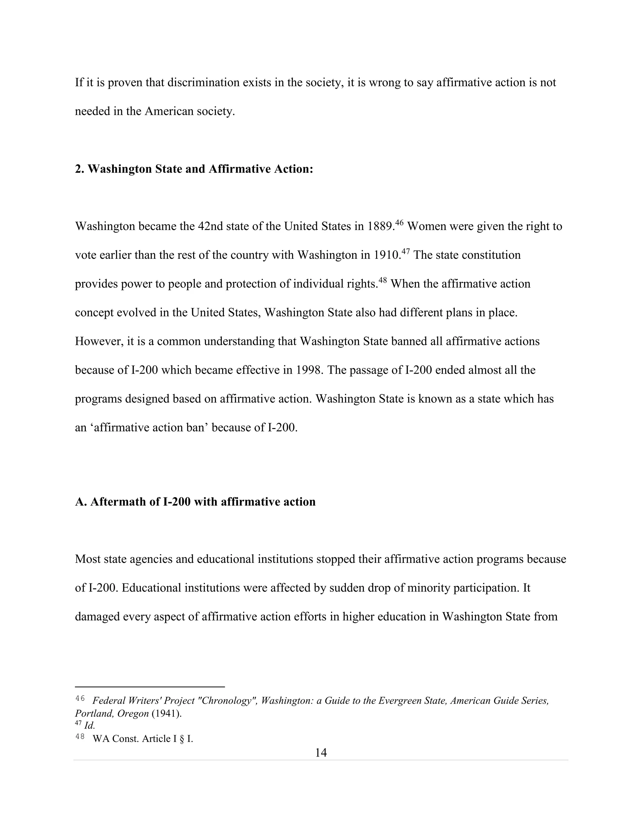 14
If it is proven that discrimination exists in the society, it is wrong to say affirmative action is not
needed in the American society.
2. Washington State and Affirmative Action:
Washington became the 42nd state of the United States in 1889.46
Women were given the right to
vote earlier than the rest of the country with Washington in 1910.47
The state constitution
provides power to people and protection of individual rights.48
When the affirmative action
concept evolved in the United States, Washington State also had different plans in place.
However, it is a common understanding that Washington State banned all affirmative actions
because of I-200 which became effective in 1998. The passage of I-200 ended almost all the
programs designed based on affirmative action. Washington State is known as a state which has
an ‘affirmative action ban’ because of I-200.
A. Aftermath of I-200 with affirmative action
Most state agencies and educational institutions stopped their affirmative action programs because
of I-200. Educational institutions were affected by sudden drop of minority participation. It
damaged every aspect of affirmative action efforts in higher education in Washington State from
46 Federal Writers' Project "Chronology", Washington: a Guide to the Evergreen State, American Guide Series,
Portland, Oregon (1941).
47
Id.
48 WA Const. Article I § I.
 