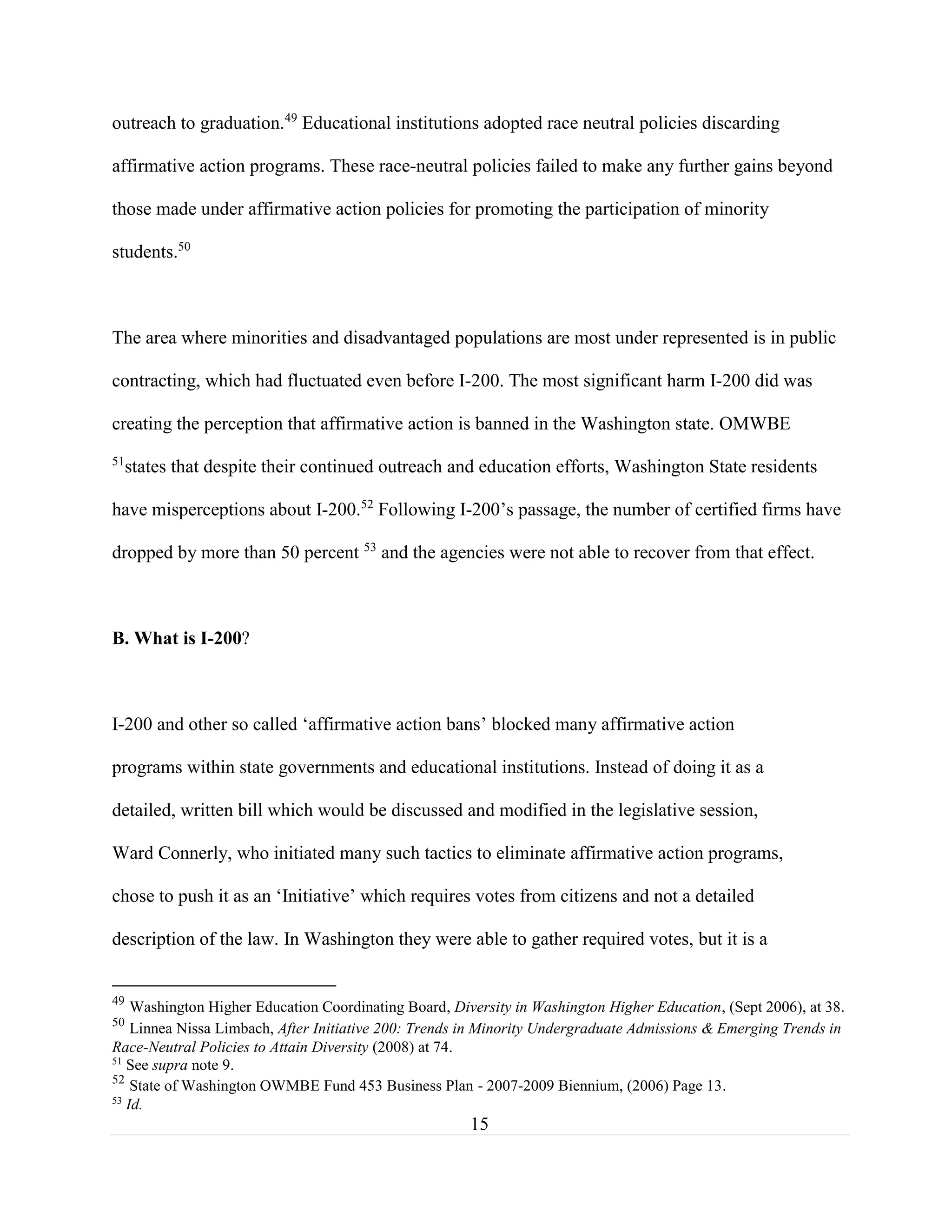 15
outreach to graduation.49
Educational institutions adopted race neutral policies discarding
affirmative action programs. These race-neutral policies failed to make any further gains beyond
those made under affirmative action policies for promoting the participation of minority
students.50
The area where minorities and disadvantaged populations are most under represented is in public
contracting, which had fluctuated even before I-200. The most significant harm I-200 did was
creating the perception that affirmative action is banned in the Washington state. OMWBE
51
states that despite their continued outreach and education efforts, Washington State residents
have misperceptions about I-200.52
Following I-200’s passage, the number of certified firms have
dropped by more than 50 percent 53
and the agencies were not able to recover from that effect.
B. What is I-200?
I-200 and other so called ‘affirmative action bans’ blocked many affirmative action
programs within state governments and educational institutions. Instead of doing it as a
detailed, written bill which would be discussed and modified in the legislative session,
Ward Connerly, who initiated many such tactics to eliminate affirmative action programs,
chose to push it as an ‘Initiative’ which requires votes from citizens and not a detailed
description of the law. In Washington they were able to gather required votes, but it is a
49
Washington Higher Education Coordinating Board, Diversity in Washington Higher Education, (Sept 2006), at 38.
50
Linnea Nissa Limbach, After Initiative 200: Trends in Minority Undergraduate Admissions & Emerging Trends in
Race-Neutral Policies to Attain Diversity (2008) at 74.
51
See supra note 9.
52
State of Washington OWMBE Fund 453 Business Plan - 2007-2009 Biennium, (2006) Page 13.
53
Id.
 