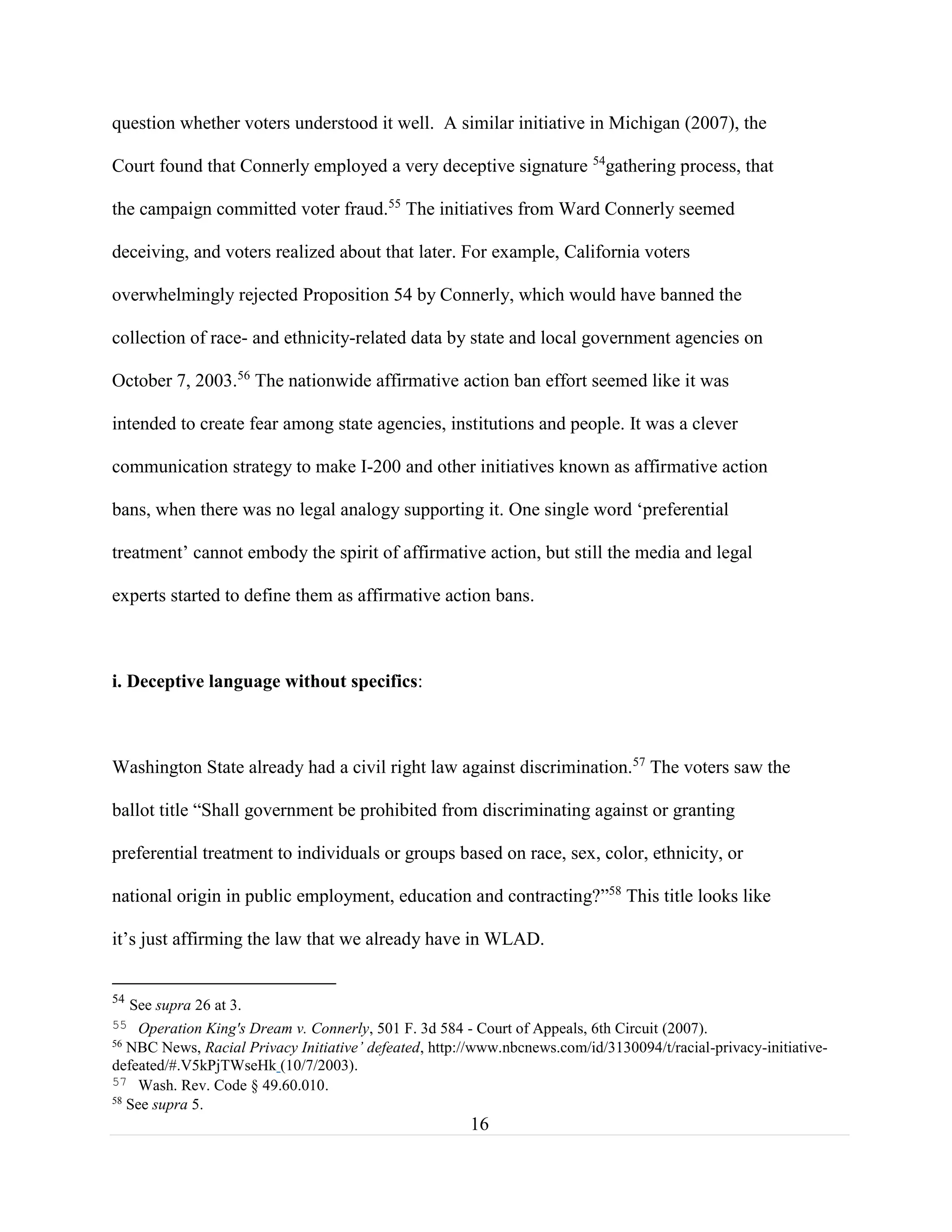 16
question whether voters understood it well. A similar initiative in Michigan (2007), the
Court found that Connerly employed a very deceptive signature 54
gathering process, that
the campaign committed voter fraud.55
The initiatives from Ward Connerly seemed
deceiving, and voters realized about that later. For example, California voters
overwhelmingly rejected Proposition 54 by Connerly, which would have banned the
collection of race- and ethnicity-related data by state and local government agencies on
October 7, 2003.56
The nationwide affirmative action ban effort seemed like it was
intended to create fear among state agencies, institutions and people. It was a clever
communication strategy to make I-200 and other initiatives known as affirmative action
bans, when there was no legal analogy supporting it. One single word ‘preferential
treatment’ cannot embody the spirit of affirmative action, but still the media and legal
experts started to define them as affirmative action bans.
i. Deceptive language without specifics:
Washington State already had a civil right law against discrimination.57
The voters saw the
ballot title “Shall government be prohibited from discriminating against or granting
preferential treatment to individuals or groups based on race, sex, color, ethnicity, or
national origin in public employment, education and contracting?”58
This title looks like
it’s just affirming the law that we already have in WLAD.
54
See supra 26 at 3.
55 Operation King's Dream v. Connerly, 501 F. 3d 584 - Court of Appeals, 6th Circuit (2007).
56
NBC News, Racial Privacy Initiative’ defeated, http://www.nbcnews.com/id/3130094/t/racial-privacy-initiative-
defeated/#.V5kPjTWseHk (10/7/2003).
57 Wash. Rev. Code § 49.60.010.
58
See supra 5.
 