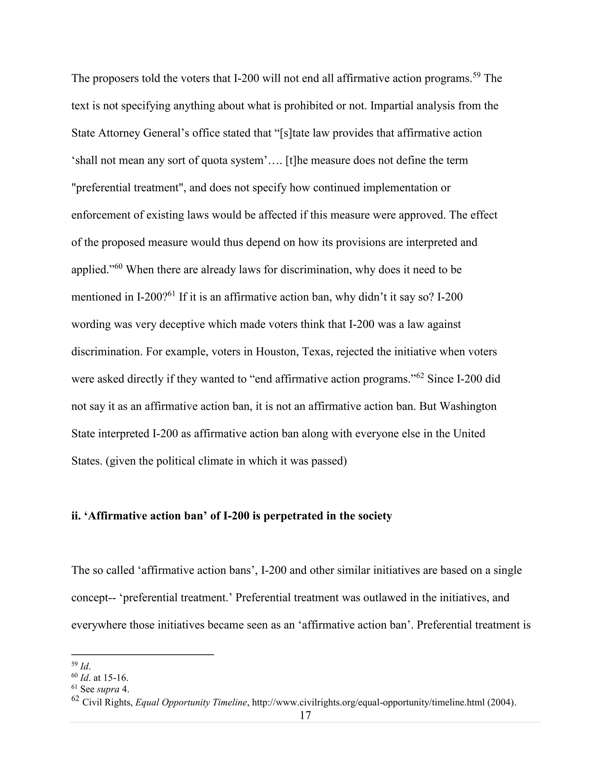 17
The proposers told the voters that I-200 will not end all affirmative action programs.59
The
text is not specifying anything about what is prohibited or not. Impartial analysis from the
State Attorney General’s office stated that “[s]tate law provides that affirmative action
‘shall not mean any sort of quota system’…. [t]he measure does not define the term
"preferential treatment", and does not specify how continued implementation or
enforcement of existing laws would be affected if this measure were approved. The effect
of the proposed measure would thus depend on how its provisions are interpreted and
applied.”60
When there are already laws for discrimination, why does it need to be
mentioned in I-200?61
If it is an affirmative action ban, why didn’t it say so? I-200
wording was very deceptive which made voters think that I-200 was a law against
discrimination. For example, voters in Houston, Texas, rejected the initiative when voters
were asked directly if they wanted to “end affirmative action programs.”62
Since I-200 did
not say it as an affirmative action ban, it is not an affirmative action ban. But Washington
State interpreted I-200 as affirmative action ban along with everyone else in the United
States. (given the political climate in which it was passed)
ii. ‘Affirmative action ban’ of I-200 is perpetrated in the society
The so called ‘affirmative action bans’, I-200 and other similar initiatives are based on a single
concept-- ‘preferential treatment.’ Preferential treatment was outlawed in the initiatives, and
everywhere those initiatives became seen as an ‘affirmative action ban’. Preferential treatment is
59
Id.
60
Id. at 15-16.
61
See supra 4.
62
Civil Rights, Equal Opportunity Timeline, http://www.civilrights.org/equal-opportunity/timeline.html (2004).
 
