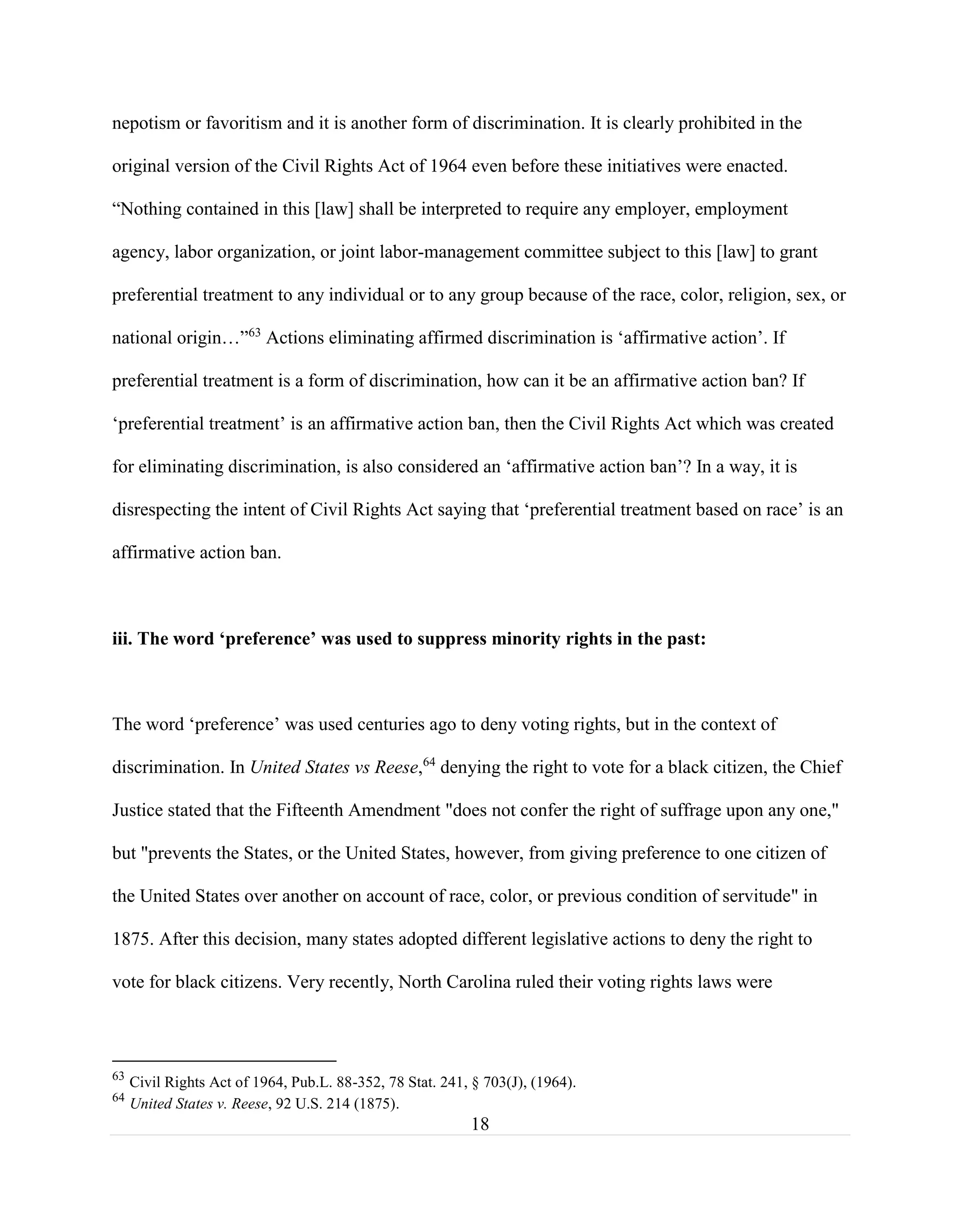 18
nepotism or favoritism and it is another form of discrimination. It is clearly prohibited in the
original version of the Civil Rights Act of 1964 even before these initiatives were enacted.
“Nothing contained in this [law] shall be interpreted to require any employer, employment
agency, labor organization, or joint labor-management committee subject to this [law] to grant
preferential treatment to any individual or to any group because of the race, color, religion, sex, or
national origin…”63
Actions eliminating affirmed discrimination is ‘affirmative action’. If
preferential treatment is a form of discrimination, how can it be an affirmative action ban? If
‘preferential treatment’ is an affirmative action ban, then the Civil Rights Act which was created
for eliminating discrimination, is also considered an ‘affirmative action ban’? In a way, it is
disrespecting the intent of Civil Rights Act saying that ‘preferential treatment based on race’ is an
affirmative action ban.
iii. The word ‘preference’ was used to suppress minority rights in the past:
The word ‘preference’ was used centuries ago to deny voting rights, but in the context of
discrimination. In United States vs Reese,64
denying the right to vote for a black citizen, the Chief
Justice stated that the Fifteenth Amendment "does not confer the right of suffrage upon any one,"
but "prevents the States, or the United States, however, from giving preference to one citizen of
the United States over another on account of race, color, or previous condition of servitude" in
1875. After this decision, many states adopted different legislative actions to deny the right to
vote for black citizens. Very recently, North Carolina ruled their voting rights laws were
63
Civil Rights Act of 1964, Pub.L. 88-352, 78 Stat. 241, § 703(J), (1964).
64
United States v. Reese, 92 U.S. 214 (1875).
 