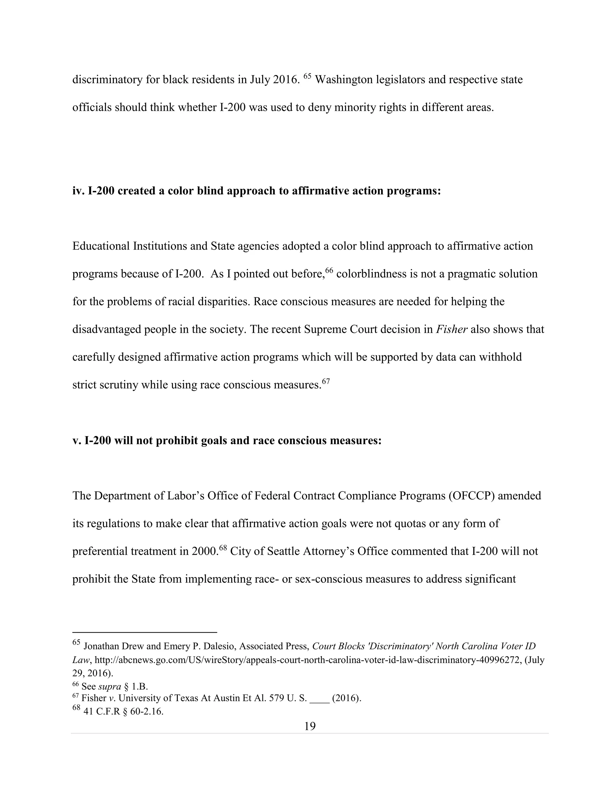 19
discriminatory for black residents in July 2016. 65
Washington legislators and respective state
officials should think whether I-200 was used to deny minority rights in different areas.
iv. I-200 created a color blind approach to affirmative action programs:
Educational Institutions and State agencies adopted a color blind approach to affirmative action
programs because of I-200. As I pointed out before,66
colorblindness is not a pragmatic solution
for the problems of racial disparities. Race conscious measures are needed for helping the
disadvantaged people in the society. The recent Supreme Court decision in Fisher also shows that
carefully designed affirmative action programs which will be supported by data can withhold
strict scrutiny while using race conscious measures.67
v. I-200 will not prohibit goals and race conscious measures:
The Department of Labor’s Office of Federal Contract Compliance Programs (OFCCP) amended
its regulations to make clear that affirmative action goals were not quotas or any form of
preferential treatment in 2000.68
City of Seattle Attorney’s Office commented that I-200 will not
prohibit the State from implementing race- or sex-conscious measures to address significant
65
Jonathan Drew and Emery P. Dalesio, Associated Press, Court Blocks 'Discriminatory' North Carolina Voter ID
Law, http://abcnews.go.com/US/wireStory/appeals-court-north-carolina-voter-id-law-discriminatory-40996272, (July
29, 2016).
66
See supra § 1.B.
67
Fisher v. University of Texas At Austin Et Al. 579 U. S. ____ (2016).
68
41 C.F.R § 60-2.16.
 