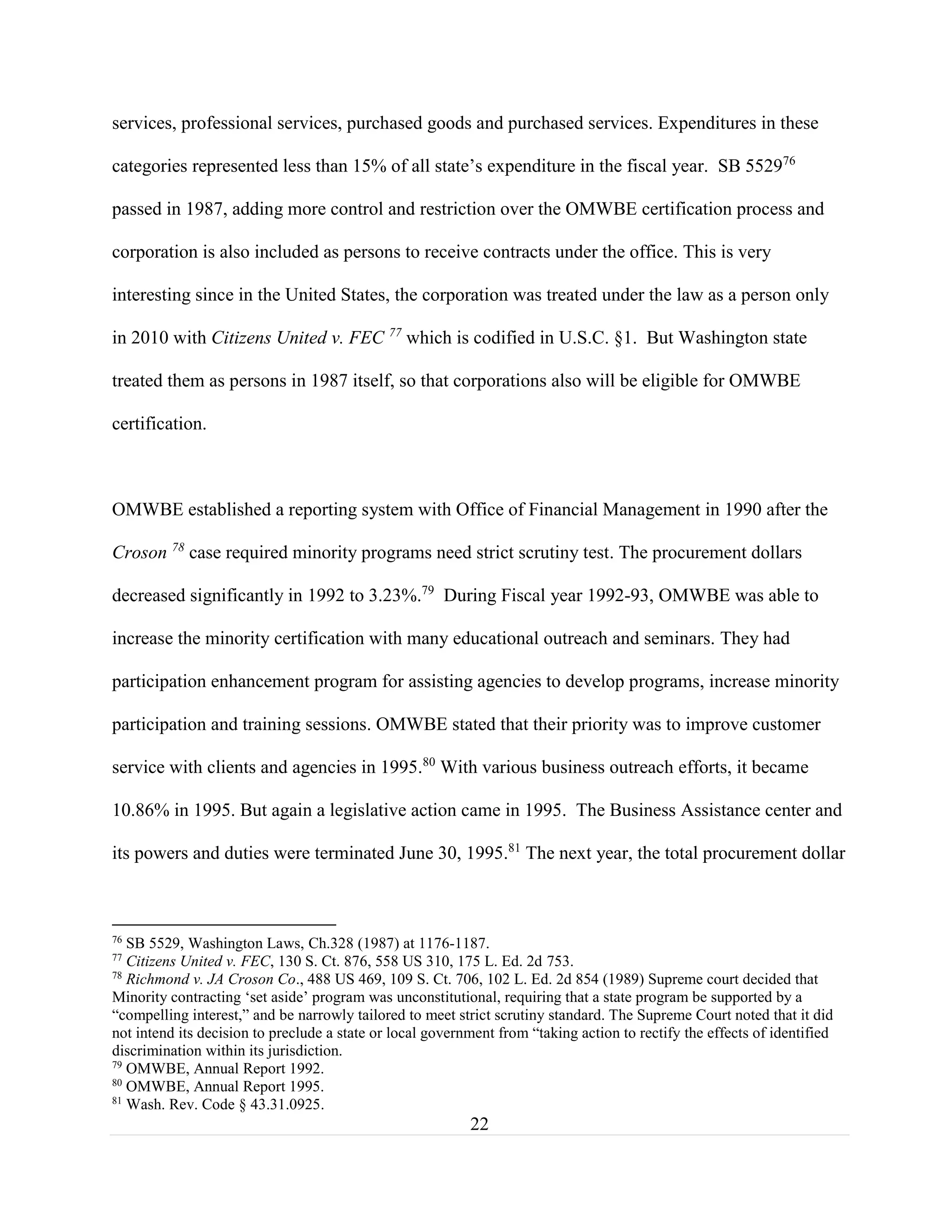 22
services, professional services, purchased goods and purchased services. Expenditures in these
categories represented less than 15% of all state’s expenditure in the fiscal year. SB 552976
passed in 1987, adding more control and restriction over the OMWBE certification process and
corporation is also included as persons to receive contracts under the office. This is very
interesting since in the United States, the corporation was treated under the law as a person only
in 2010 with Citizens United v. FEC 77
which is codified in U.S.C. §1. But Washington state
treated them as persons in 1987 itself, so that corporations also will be eligible for OMWBE
certification.
OMWBE established a reporting system with Office of Financial Management in 1990 after the
Croson 78
case required minority programs need strict scrutiny test. The procurement dollars
decreased significantly in 1992 to 3.23%.79
During Fiscal year 1992-93, OMWBE was able to
increase the minority certification with many educational outreach and seminars. They had
participation enhancement program for assisting agencies to develop programs, increase minority
participation and training sessions. OMWBE stated that their priority was to improve customer
service with clients and agencies in 1995.80
With various business outreach efforts, it became
10.86% in 1995. But again a legislative action came in 1995. The Business Assistance center and
its powers and duties were terminated June 30, 1995.81
The next year, the total procurement dollar
76
SB 5529, Washington Laws, Ch.328 (1987) at 1176-1187.
77
Citizens United v. FEC, 130 S. Ct. 876, 558 US 310, 175 L. Ed. 2d 753.
78
Richmond v. JA Croson Co., 488 US 469, 109 S. Ct. 706, 102 L. Ed. 2d 854 (1989) Supreme court decided that
Minority contracting ‘set aside’ program was unconstitutional, requiring that a state program be supported by a
“compelling interest,” and be narrowly tailored to meet strict scrutiny standard. The Supreme Court noted that it did
not intend its decision to preclude a state or local government from “taking action to rectify the effects of identified
discrimination within its jurisdiction.
79
OMWBE, Annual Report 1992.
80
OMWBE, Annual Report 1995.
81
Wash. Rev. Code § 43.31.0925.
 