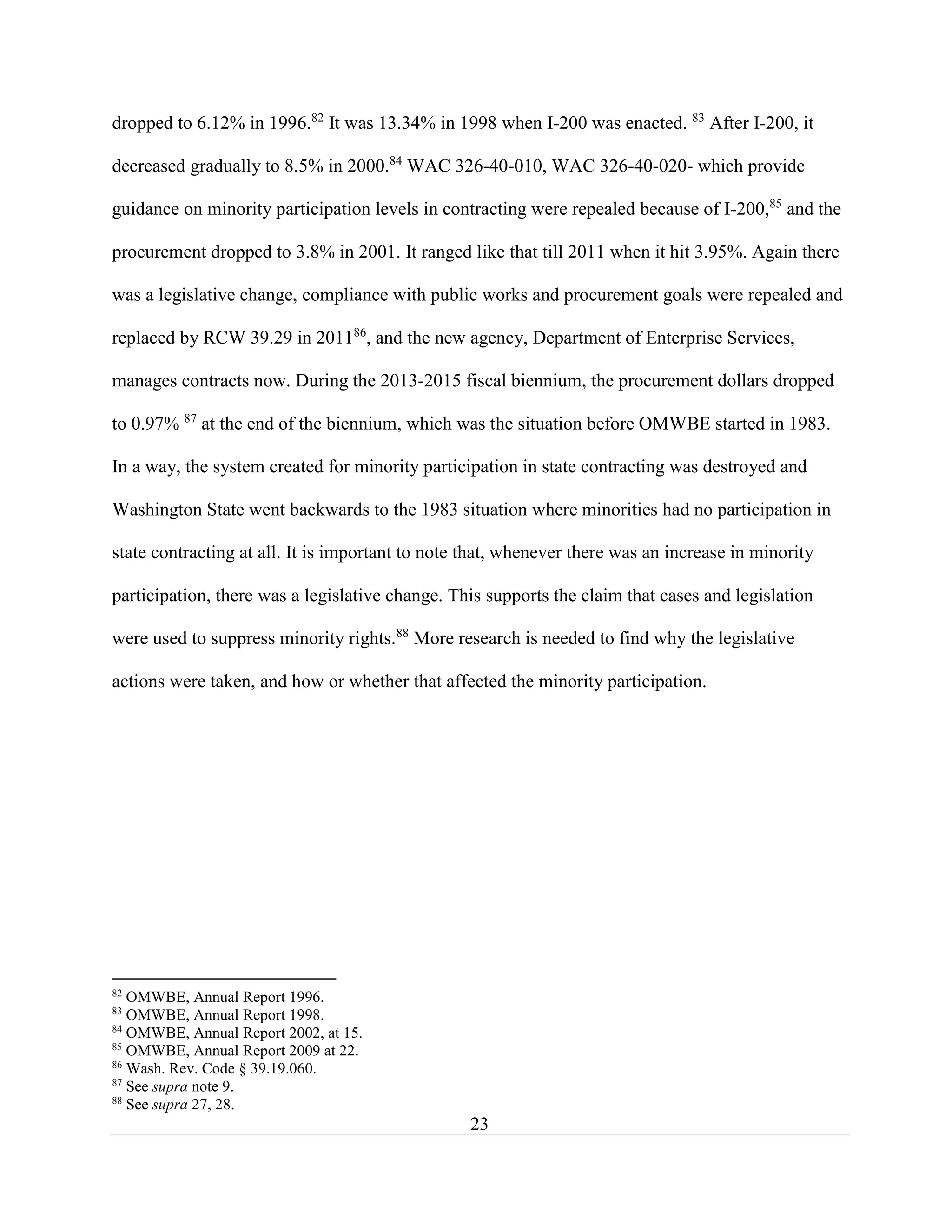 23
dropped to 6.12% in 1996.82
It was 13.34% in 1998 when I-200 was enacted. 83
After I-200, it
decreased gradually to 8.5% in 2000.84
WAC 326-40-010, WAC 326-40-020- which provide
guidance on minority participation levels in contracting were repealed because of I-200,85
and the
procurement dropped to 3.8% in 2001. It ranged like that till 2011 when it hit 3.95%. Again there
was a legislative change, compliance with public works and procurement goals were repealed and
replaced by RCW 39.29 in 201186
, and the new agency, Department of Enterprise Services,
manages contracts now. During the 2013-2015 fiscal biennium, the procurement dollars dropped
to 0.97% 87
at the end of the biennium, which was the situation before OMWBE started in 1983.
In a way, the system created for minority participation in state contracting was destroyed and
Washington State went backwards to the 1983 situation where minorities had no participation in
state contracting at all. It is important to note that, whenever there was an increase in minority
participation, there was a legislative change. This supports the claim that cases and legislation
were used to suppress minority rights.88
More research is needed to find why the legislative
actions were taken, and how or whether that affected the minority participation.
82
OMWBE, Annual Report 1996.
83
OMWBE, Annual Report 1998.
84
OMWBE, Annual Report 2002, at 15.
85
OMWBE, Annual Report 2009 at 22.
86
Wash. Rev. Code § 39.19.060.
87
See supra note 9.
88
See supra 27, 28.
 