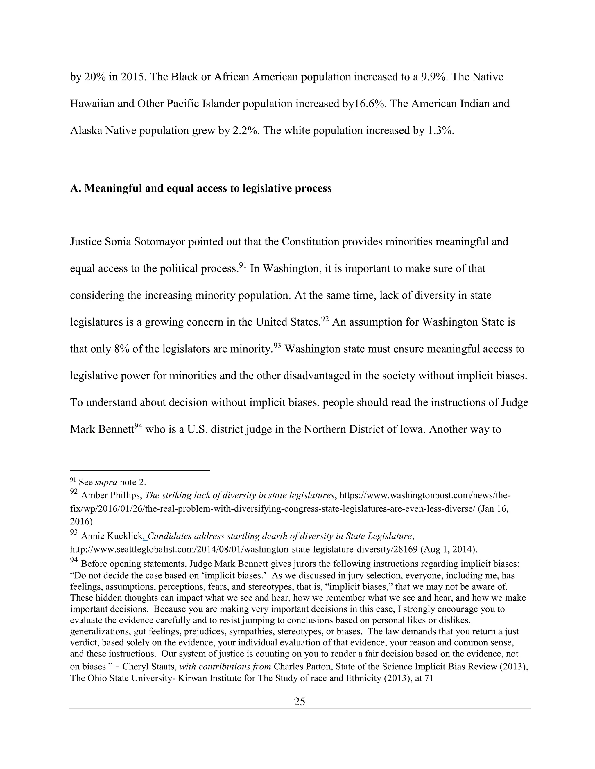 25
by 20% in 2015. The Black or African American population increased to a 9.9%. The Native
Hawaiian and Other Pacific Islander population increased by16.6%. The American Indian and
Alaska Native population grew by 2.2%. The white population increased by 1.3%.
A. Meaningful and equal access to legislative process
Justice Sonia Sotomayor pointed out that the Constitution provides minorities meaningful and
equal access to the political process.91
In Washington, it is important to make sure of that
considering the increasing minority population. At the same time, lack of diversity in state
legislatures is a growing concern in the United States.92
An assumption for Washington State is
that only 8% of the legislators are minority.93
Washington state must ensure meaningful access to
legislative power for minorities and the other disadvantaged in the society without implicit biases.
To understand about decision without implicit biases, people should read the instructions of Judge
Mark Bennett94
who is a U.S. district judge in the Northern District of Iowa. Another way to
91
See supra note 2.
92
Amber Phillips, The striking lack of diversity in state legislatures, https://www.washingtonpost.com/news/the-
fix/wp/2016/01/26/the-real-problem-with-diversifying-congress-state-legislatures-are-even-less-diverse/ (Jan 16,
2016).
93
Annie Kucklick, Candidates address startling dearth of diversity in State Legislature,
http://www.seattleglobalist.com/2014/08/01/washington-state-legislature-diversity/28169 (Aug 1, 2014).
94
Before opening statements, Judge Mark Bennett gives jurors the following instructions regarding implicit biases:
“Do not decide the case based on ‘implicit biases.’ As we discussed in jury selection, everyone, including me, has
feelings, assumptions, perceptions, fears, and stereotypes, that is, “implicit biases,” that we may not be aware of.
These hidden thoughts can impact what we see and hear, how we remember what we see and hear, and how we make
important decisions. Because you are making very important decisions in this case, I strongly encourage you to
evaluate the evidence carefully and to resist jumping to conclusions based on personal likes or dislikes,
generalizations, gut feelings, prejudices, sympathies, stereotypes, or biases. The law demands that you return a just
verdict, based solely on the evidence, your individual evaluation of that evidence, your reason and common sense,
and these instructions. Our system of justice is counting on you to render a fair decision based on the evidence, not
on biases.” - Cheryl Staats, with contributions from Charles Patton, State of the Science Implicit Bias Review (2013),
The Ohio State University- Kirwan Institute for The Study of race and Ethnicity (2013), at 71
 