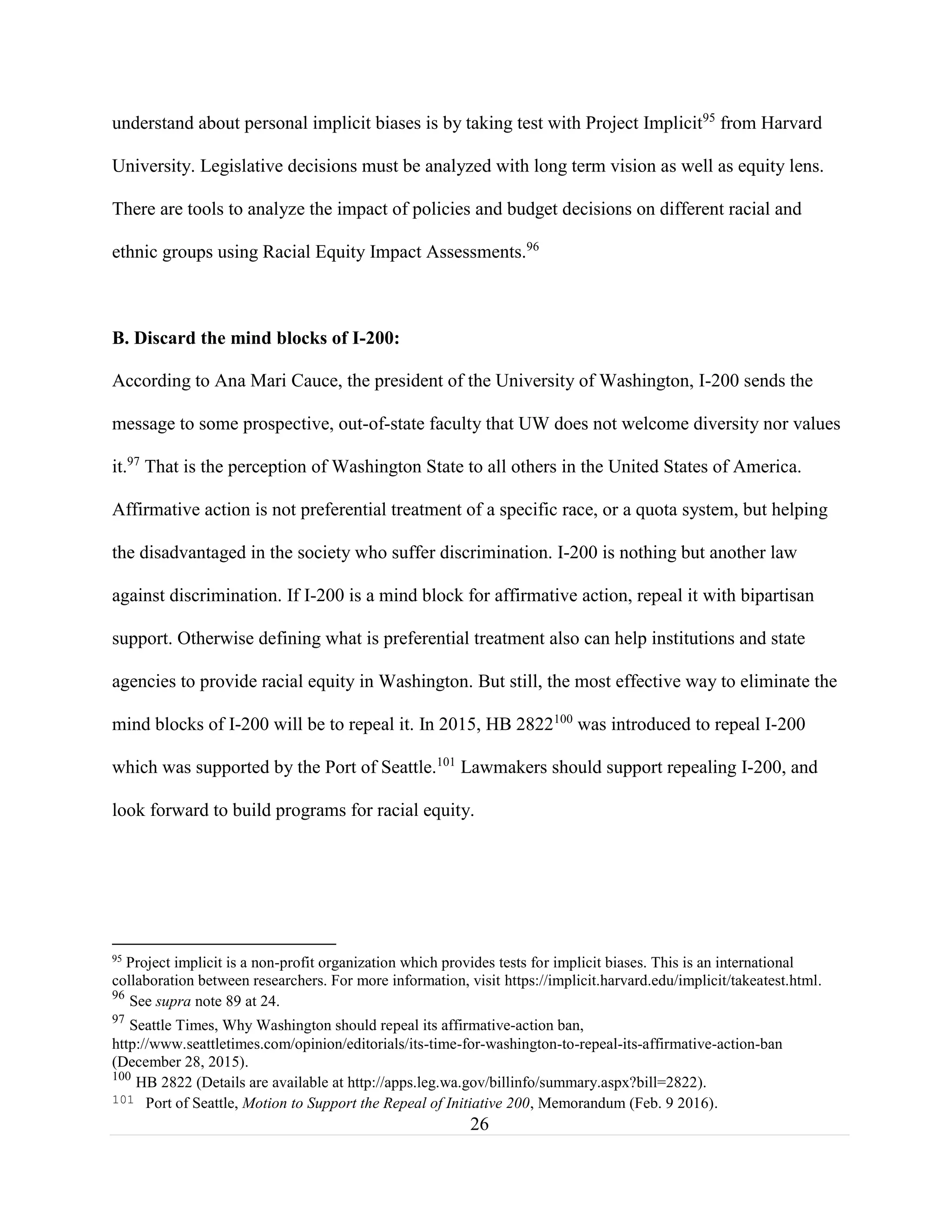 26
understand about personal implicit biases is by taking test with Project Implicit95
from Harvard
University. Legislative decisions must be analyzed with long term vision as well as equity lens.
There are tools to analyze the impact of policies and budget decisions on different racial and
ethnic groups using Racial Equity Impact Assessments.96
B. Discard the mind blocks of I-200:
According to Ana Mari Cauce, the president of the University of Washington, I-200 sends the
message to some prospective, out-of-state faculty that UW does not welcome diversity nor values
it.97
That is the perception of Washington State to all others in the United States of America.
Affirmative action is not preferential treatment of a specific race, or a quota system, but helping
the disadvantaged in the society who suffer discrimination. I-200 is nothing but another law
against discrimination. If I-200 is a mind block for affirmative action, repeal it with bipartisan
support. Otherwise defining what is preferential treatment also can help institutions and state
agencies to provide racial equity in Washington. But still, the most effective way to eliminate the
mind blocks of I-200 will be to repeal it. In 2015, HB 2822100
was introduced to repeal I-200
which was supported by the Port of Seattle.101
Lawmakers should support repealing I-200, and
look forward to build programs for racial equity.
95
Project implicit is a non-profit organization which provides tests for implicit biases. This is an international
collaboration between researchers. For more information, visit https://implicit.harvard.edu/implicit/takeatest.html.
96
See supra note 89 at 24.
97
Seattle Times, Why Washington should repeal its affirmative-action ban,
http://www.seattletimes.com/opinion/editorials/its-time-for-washington-to-repeal-its-affirmative-action-ban
(December 28, 2015).
100
HB 2822 (Details are available at http://apps.leg.wa.gov/billinfo/summary.aspx?bill=2822).
101 Port of Seattle, Motion to Support the Repeal of Initiative 200, Memorandum (Feb. 9 2016).
 