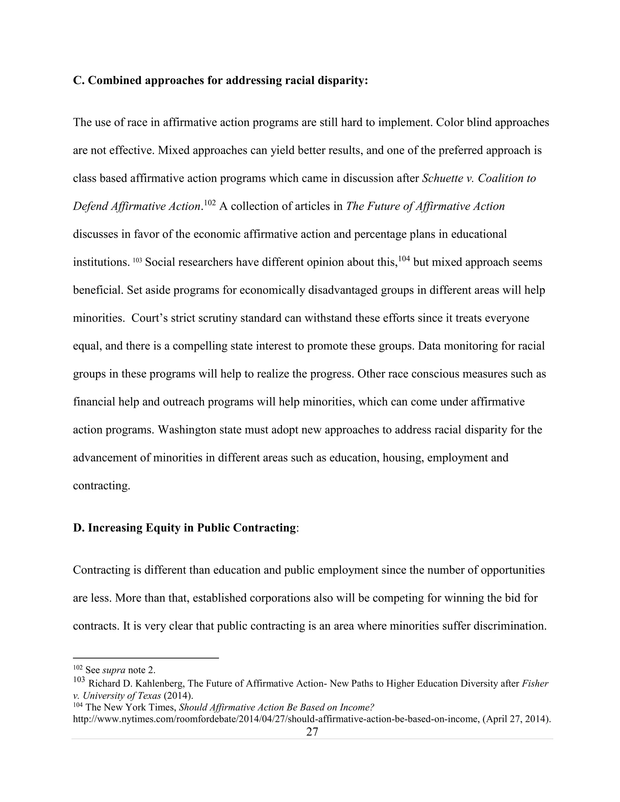 27
C. Combined approaches for addressing racial disparity:
The use of race in affirmative action programs are still hard to implement. Color blind approaches
are not effective. Mixed approaches can yield better results, and one of the preferred approach is
class based affirmative action programs which came in discussion after Schuette v. Coalition to
Defend Affirmative Action.102
A collection of articles in The Future of Affirmative Action
discusses in favor of the economic affirmative action and percentage plans in educational
institutions. 103
Social researchers have different opinion about this,104
but mixed approach seems
beneficial. Set aside programs for economically disadvantaged groups in different areas will help
minorities. Court’s strict scrutiny standard can withstand these efforts since it treats everyone
equal, and there is a compelling state interest to promote these groups. Data monitoring for racial
groups in these programs will help to realize the progress. Other race conscious measures such as
financial help and outreach programs will help minorities, which can come under affirmative
action programs. Washington state must adopt new approaches to address racial disparity for the
advancement of minorities in different areas such as education, housing, employment and
contracting.
D. Increasing Equity in Public Contracting:
Contracting is different than education and public employment since the number of opportunities
are less. More than that, established corporations also will be competing for winning the bid for
contracts. It is very clear that public contracting is an area where minorities suffer discrimination.
102
See supra note 2.
103
Richard D. Kahlenberg, The Future of Affirmative Action- New Paths to Higher Education Diversity after Fisher
v. University of Texas (2014).
104
The New York Times, Should Affirmative Action Be Based on Income?
http://www.nytimes.com/roomfordebate/2014/04/27/should-affirmative-action-be-based-on-income, (April 27, 2014).
 