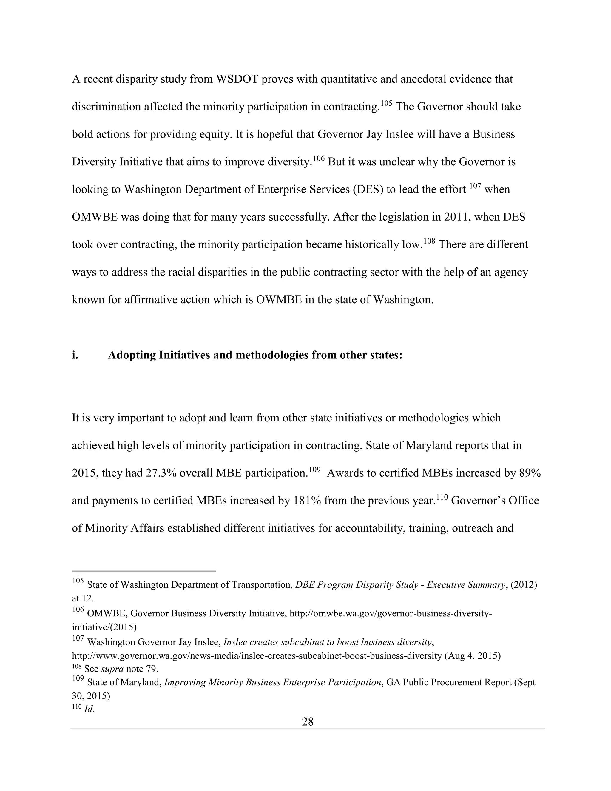 28
A recent disparity study from WSDOT proves with quantitative and anecdotal evidence that
discrimination affected the minority participation in contracting.105
The Governor should take
bold actions for providing equity. It is hopeful that Governor Jay Inslee will have a Business
Diversity Initiative that aims to improve diversity.106
But it was unclear why the Governor is
looking to Washington Department of Enterprise Services (DES) to lead the effort 107
when
OMWBE was doing that for many years successfully. After the legislation in 2011, when DES
took over contracting, the minority participation became historically low.108
There are different
ways to address the racial disparities in the public contracting sector with the help of an agency
known for affirmative action which is OWMBE in the state of Washington.
i. Adopting Initiatives and methodologies from other states:
It is very important to adopt and learn from other state initiatives or methodologies which
achieved high levels of minority participation in contracting. State of Maryland reports that in
2015, they had 27.3% overall MBE participation.109
Awards to certified MBEs increased by 89%
and payments to certified MBEs increased by 181% from the previous year.110
Governor’s Office
of Minority Affairs established different initiatives for accountability, training, outreach and
105
State of Washington Department of Transportation, DBE Program Disparity Study - Executive Summary, (2012)
at 12.
106
OMWBE, Governor Business Diversity Initiative, http://omwbe.wa.gov/governor-business-diversity-
initiative/(2015)
107
Washington Governor Jay Inslee, Inslee creates subcabinet to boost business diversity,
http://www.governor.wa.gov/news-media/inslee-creates-subcabinet-boost-business-diversity (Aug 4. 2015)
108
See supra note 79.
109
State of Maryland, Improving Minority Business Enterprise Participation, GA Public Procurement Report (Sept
30, 2015)
110
Id.
 
