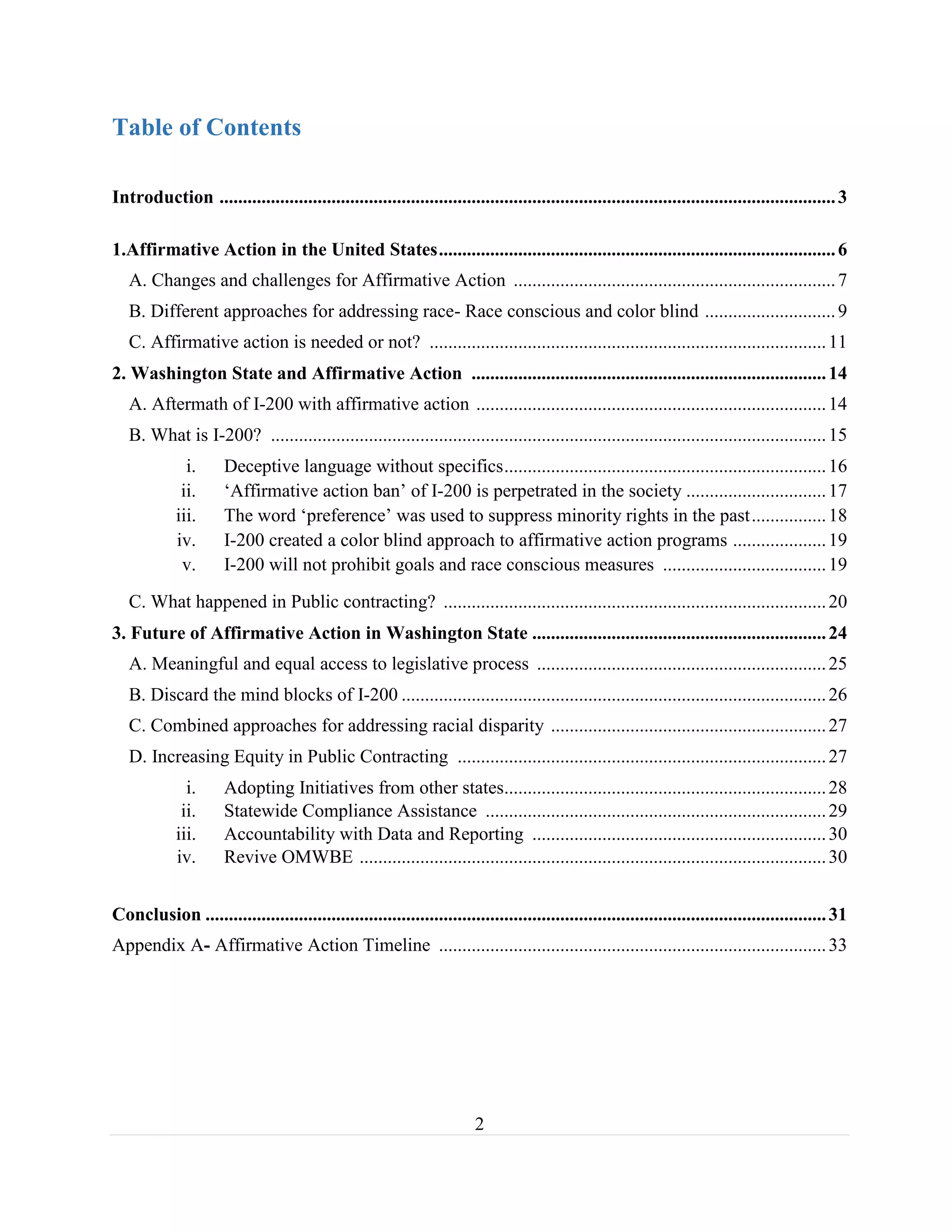 2
Table of Contents
Introduction ....................................................................................................................................3
1.Affirmative Action in the United States.....................................................................................6
A. Changes and challenges for Affirmative Action .....................................................................7
B. Different approaches for addressing race- Race conscious and color blind ............................9
C. Affirmative action is needed or not? .....................................................................................11
2. Washington State and Affirmative Action ............................................................................14
A. Aftermath of I-200 with affirmative action ...........................................................................14
B. What is I-200? .......................................................................................................................15
i. Deceptive language without specifics.....................................................................16
ii. ‘Affirmative action ban’ of I-200 is perpetrated in the society ..............................17
iii. The word ‘preference’ was used to suppress minority rights in the past................18
iv. I-200 created a color blind approach to affirmative action programs ....................19
v. I-200 will not prohibit goals and race conscious measures ...................................19
C. What happened in Public contracting? ..................................................................................20
3. Future of Affirmative Action in Washington State ...............................................................24
A. Meaningful and equal access to legislative process ..............................................................25
B. Discard the mind blocks of I-200 ...........................................................................................26
C. Combined approaches for addressing racial disparity ...........................................................27
D. Increasing Equity in Public Contracting ...............................................................................27
i. Adopting Initiatives from other states.....................................................................28
ii. Statewide Compliance Assistance .........................................................................29
iii. Accountability with Data and Reporting ...............................................................30
iv. Revive OMWBE ....................................................................................................30
Conclusion .....................................................................................................................................31
Appendix A- Affirmative Action Timeline ...................................................................................33
 