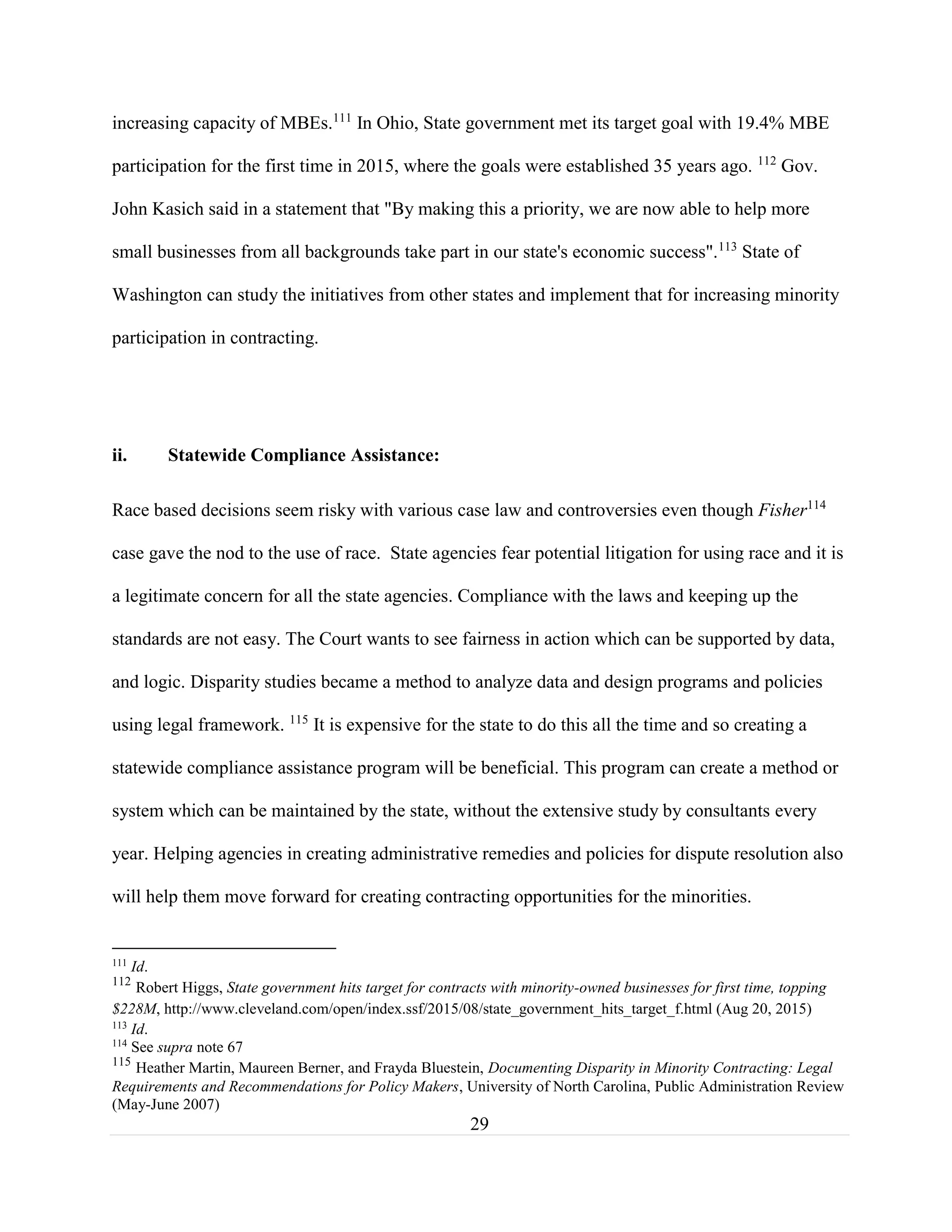 29
increasing capacity of MBEs.111
In Ohio, State government met its target goal with 19.4% MBE
participation for the first time in 2015, where the goals were established 35 years ago. 112
Gov.
John Kasich said in a statement that "By making this a priority, we are now able to help more
small businesses from all backgrounds take part in our state's economic success".113
State of
Washington can study the initiatives from other states and implement that for increasing minority
participation in contracting.
ii. Statewide Compliance Assistance:
Race based decisions seem risky with various case law and controversies even though Fisher114
case gave the nod to the use of race. State agencies fear potential litigation for using race and it is
a legitimate concern for all the state agencies. Compliance with the laws and keeping up the
standards are not easy. The Court wants to see fairness in action which can be supported by data,
and logic. Disparity studies became a method to analyze data and design programs and policies
using legal framework. 115
It is expensive for the state to do this all the time and so creating a
statewide compliance assistance program will be beneficial. This program can create a method or
system which can be maintained by the state, without the extensive study by consultants every
year. Helping agencies in creating administrative remedies and policies for dispute resolution also
will help them move forward for creating contracting opportunities for the minorities.
111
Id.
112
Robert Higgs, State government hits target for contracts with minority-owned businesses for first time, topping
$228M, http://www.cleveland.com/open/index.ssf/2015/08/state_government_hits_target_f.html (Aug 20, 2015)
113
Id.
114
See supra note 67
115
Heather Martin, Maureen Berner, and Frayda Bluestein, Documenting Disparity in Minority Contracting: Legal
Requirements and Recommendations for Policy Makers, University of North Carolina, Public Administration Review
(May-June 2007)
 