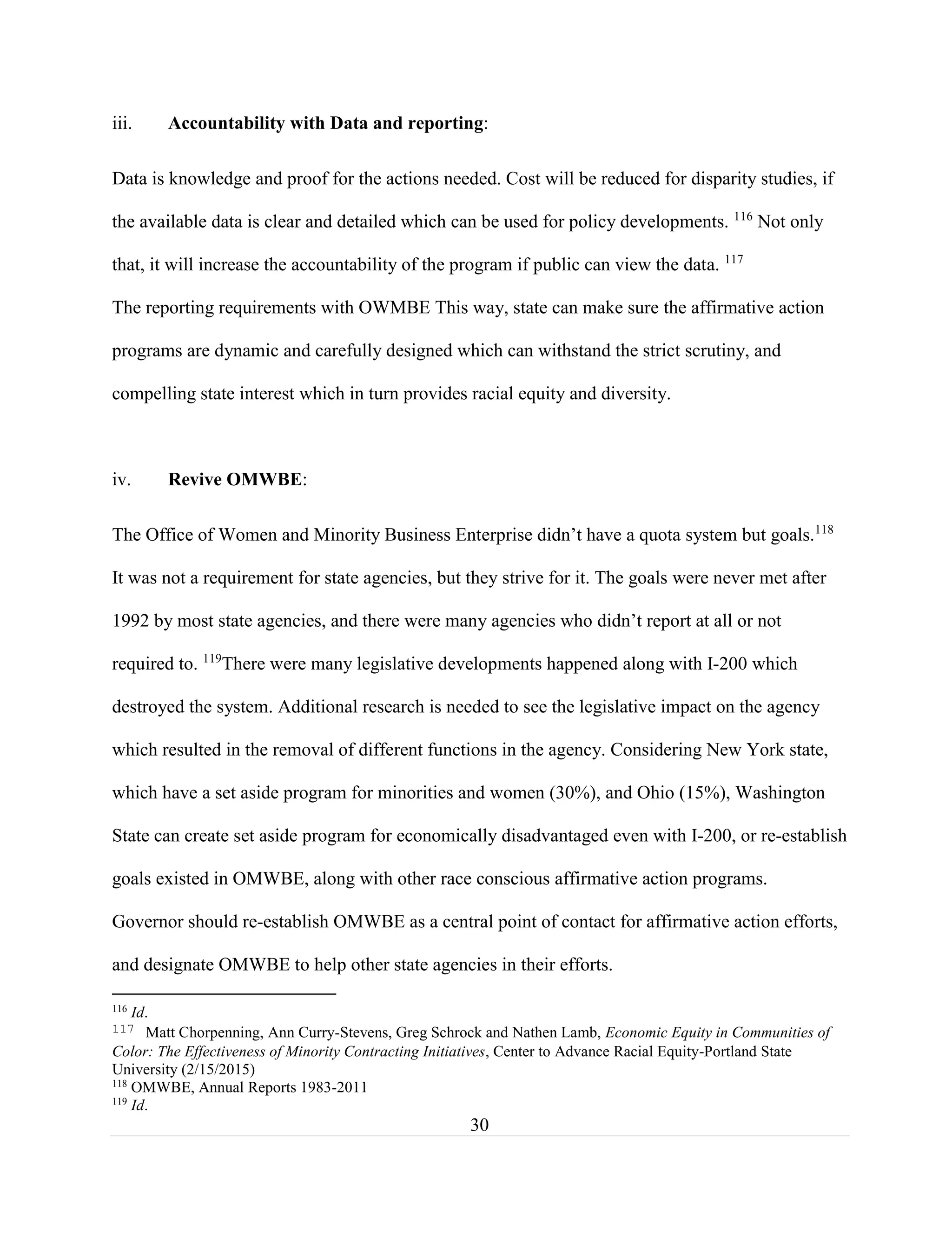 30
iii. Accountability with Data and reporting:
Data is knowledge and proof for the actions needed. Cost will be reduced for disparity studies, if
the available data is clear and detailed which can be used for policy developments. 116
Not only
that, it will increase the accountability of the program if public can view the data. 117
The reporting requirements with OWMBE This way, state can make sure the affirmative action
programs are dynamic and carefully designed which can withstand the strict scrutiny, and
compelling state interest which in turn provides racial equity and diversity.
iv. Revive OMWBE:
The Office of Women and Minority Business Enterprise didn’t have a quota system but goals.118
It was not a requirement for state agencies, but they strive for it. The goals were never met after
1992 by most state agencies, and there were many agencies who didn’t report at all or not
required to. 119
There were many legislative developments happened along with I-200 which
destroyed the system. Additional research is needed to see the legislative impact on the agency
which resulted in the removal of different functions in the agency. Considering New York state,
which have a set aside program for minorities and women (30%), and Ohio (15%), Washington
State can create set aside program for economically disadvantaged even with I-200, or re-establish
goals existed in OMWBE, along with other race conscious affirmative action programs.
Governor should re-establish OMWBE as a central point of contact for affirmative action efforts,
and designate OMWBE to help other state agencies in their efforts.
116
Id.
117 Matt Chorpenning, Ann Curry-Stevens, Greg Schrock and Nathen Lamb, Economic Equity in Communities of
Color: The Effectiveness of Minority Contracting Initiatives, Center to Advance Racial Equity-Portland State
University (2/15/2015)
118
OMWBE, Annual Reports 1983-2011
119
Id.
 