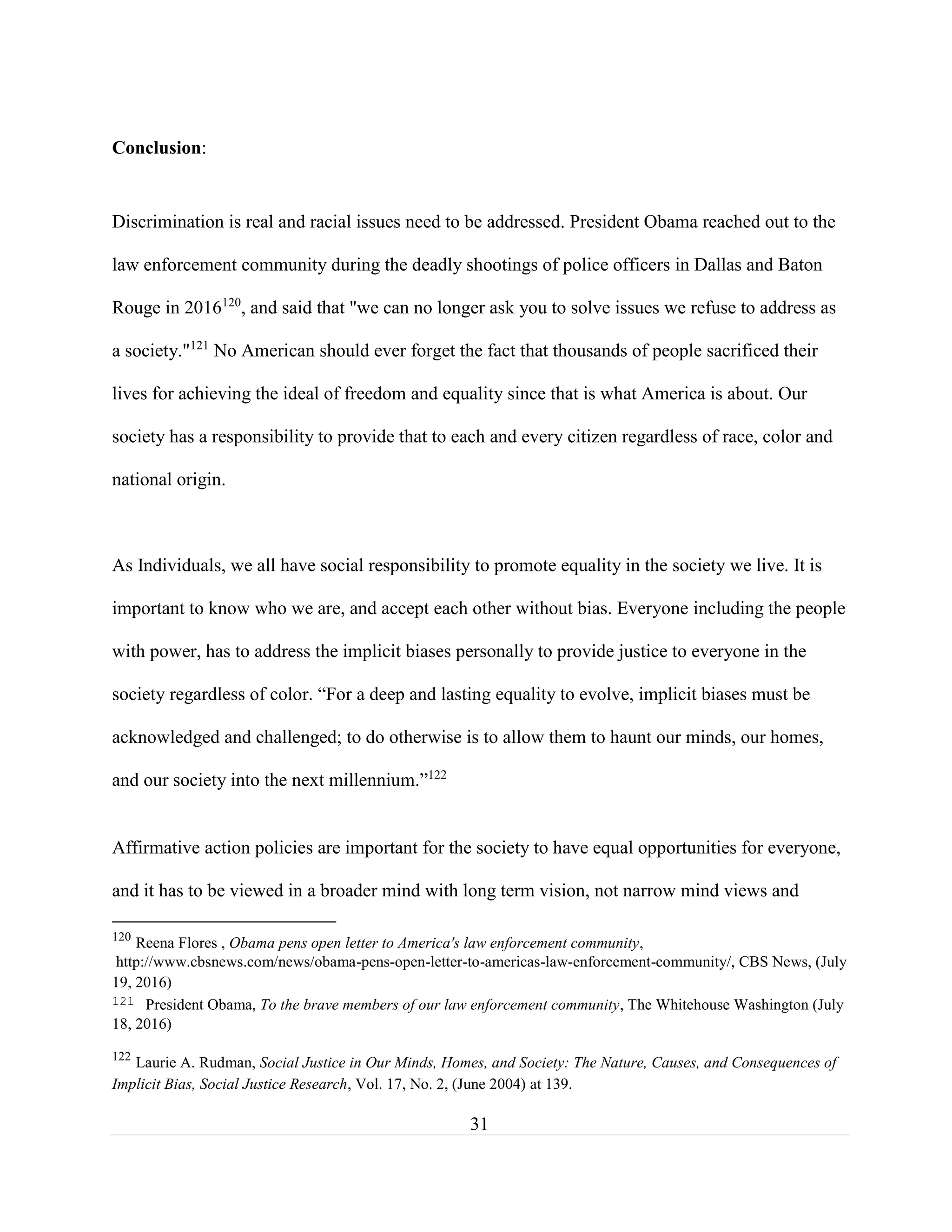 31
Conclusion:
Discrimination is real and racial issues need to be addressed. President Obama reached out to the
law enforcement community during the deadly shootings of police officers in Dallas and Baton
Rouge in 2016120
, and said that "we can no longer ask you to solve issues we refuse to address as
a society."121
No American should ever forget the fact that thousands of people sacrificed their
lives for achieving the ideal of freedom and equality since that is what America is about. Our
society has a responsibility to provide that to each and every citizen regardless of race, color and
national origin.
As Individuals, we all have social responsibility to promote equality in the society we live. It is
important to know who we are, and accept each other without bias. Everyone including the people
with power, has to address the implicit biases personally to provide justice to everyone in the
society regardless of color. “For a deep and lasting equality to evolve, implicit biases must be
acknowledged and challenged; to do otherwise is to allow them to haunt our minds, our homes,
and our society into the next millennium.”122
Affirmative action policies are important for the society to have equal opportunities for everyone,
and it has to be viewed in a broader mind with long term vision, not narrow mind views and
120
Reena Flores , Obama pens open letter to America's law enforcement community,
http://www.cbsnews.com/news/obama-pens-open-letter-to-americas-law-enforcement-community/, CBS News, (July
19, 2016)
121 President Obama, To the brave members of our law enforcement community, The Whitehouse Washington (July
18, 2016)
122
Laurie A. Rudman, Social Justice in Our Minds, Homes, and Society: The Nature, Causes, and Consequences of
Implicit Bias, Social Justice Research, Vol. 17, No. 2, (June 2004) at 139.
 