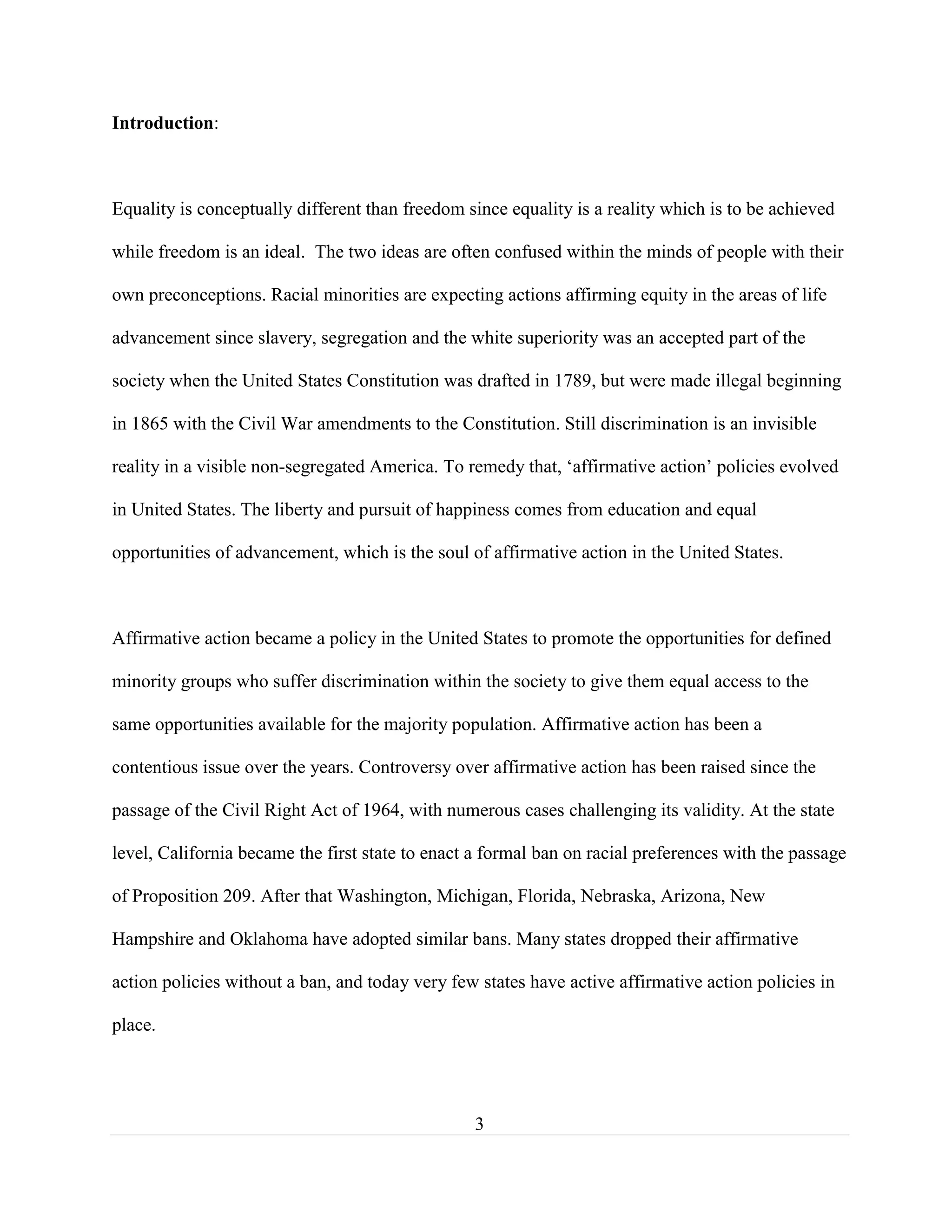 3
Introduction:
Equality is conceptually different than freedom since equality is a reality which is to be achieved
while freedom is an ideal. The two ideas are often confused within the minds of people with their
own preconceptions. Racial minorities are expecting actions affirming equity in the areas of life
advancement since slavery, segregation and the white superiority was an accepted part of the
society when the United States Constitution was drafted in 1789, but were made illegal beginning
in 1865 with the Civil War amendments to the Constitution. Still discrimination is an invisible
reality in a visible non-segregated America. To remedy that, ‘affirmative action’ policies evolved
in United States. The liberty and pursuit of happiness comes from education and equal
opportunities of advancement, which is the soul of affirmative action in the United States.
Affirmative action became a policy in the United States to promote the opportunities for defined
minority groups who suffer discrimination within the society to give them equal access to the
same opportunities available for the majority population. Affirmative action has been a
contentious issue over the years. Controversy over affirmative action has been raised since the
passage of the Civil Right Act of 1964, with numerous cases challenging its validity. At the state
level, California became the first state to enact a formal ban on racial preferences with the passage
of Proposition 209. After that Washington, Michigan, Florida, Nebraska, Arizona, New
Hampshire and Oklahoma have adopted similar bans. Many states dropped their affirmative
action policies without a ban, and today very few states have active affirmative action policies in
place.
 