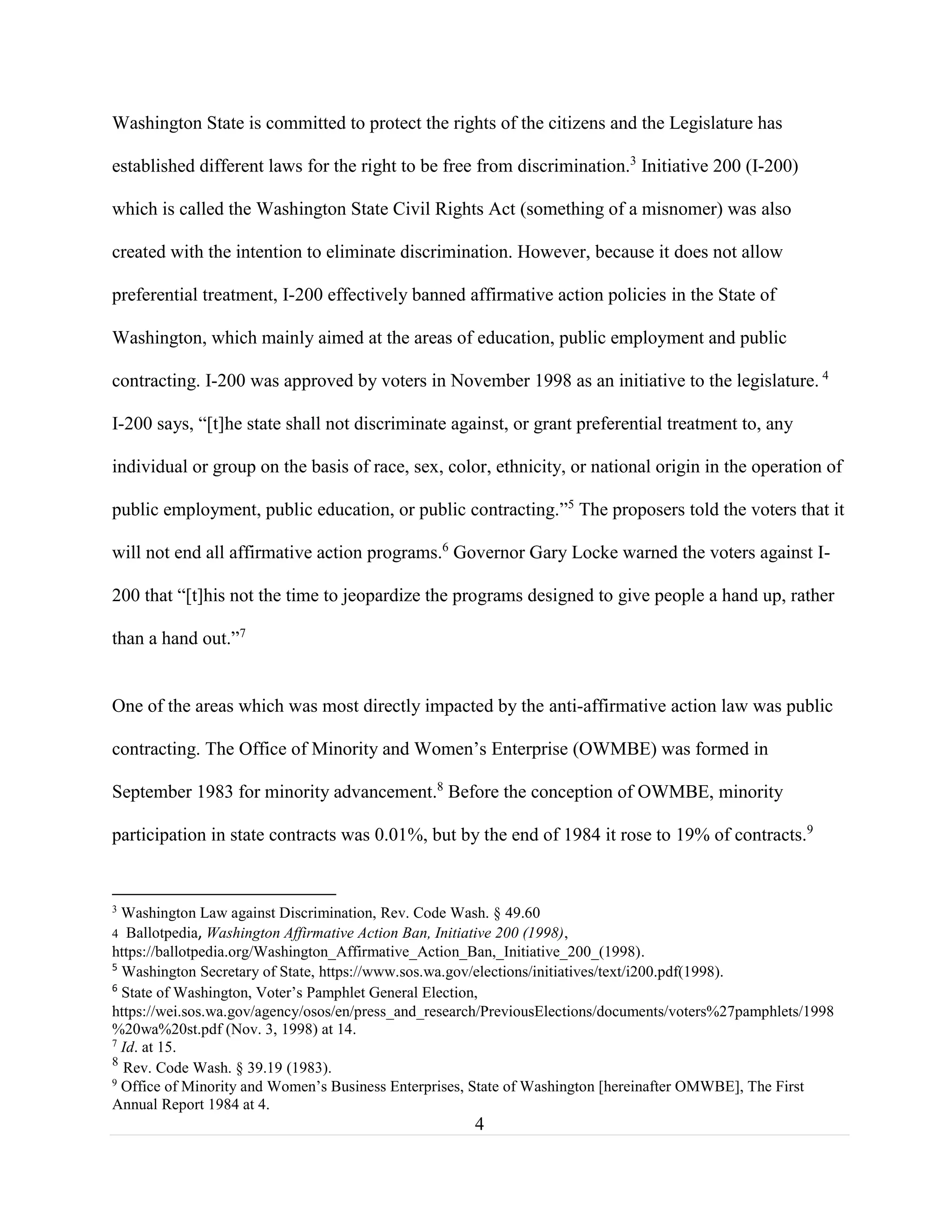4
Washington State is committed to protect the rights of the citizens and the Legislature has
established different laws for the right to be free from discrimination.3
Initiative 200 (I-200)
which is called the Washington State Civil Rights Act (something of a misnomer) was also
created with the intention to eliminate discrimination. However, because it does not allow
preferential treatment, I-200 effectively banned affirmative action policies in the State of
Washington, which mainly aimed at the areas of education, public employment and public
contracting. I-200 was approved by voters in November 1998 as an initiative to the legislature. 4
I-200 says, “[t]he state shall not discriminate against, or grant preferential treatment to, any
individual or group on the basis of race, sex, color, ethnicity, or national origin in the operation of
public employment, public education, or public contracting.”5
The proposers told the voters that it
will not end all affirmative action programs.6
Governor Gary Locke warned the voters against I-
200 that “[t]his not the time to jeopardize the programs designed to give people a hand up, rather
than a hand out.”7
One of the areas which was most directly impacted by the anti-affirmative action law was public
contracting. The Office of Minority and Women’s Enterprise (OWMBE) was formed in
September 1983 for minority advancement.8
Before the conception of OWMBE, minority
participation in state contracts was 0.01%, but by the end of 1984 it rose to 19% of contracts.9
3
Washington Law against Discrimination, Rev. Code Wash. § 49.60
4 Ballotpedia, Washington Affirmative Action Ban, Initiative 200 (1998),
https://ballotpedia.org/Washington_Affirmative_Action_Ban,_Initiative_200_(1998).
5
Washington Secretary of State, https://www.sos.wa.gov/elections/initiatives/text/i200.pdf(1998).
6
State of Washington, Voter’s Pamphlet General Election,
https://wei.sos.wa.gov/agency/osos/en/press_and_research/PreviousElections/documents/voters%27pamphlets/1998
%20wa%20st.pdf (Nov. 3, 1998) at 14.
7
Id. at 15.
8
Rev. Code Wash. § 39.19 (1983).
9
Office of Minority and Women’s Business Enterprises, State of Washington [hereinafter OMWBE], The First
Annual Report 1984 at 4.
 