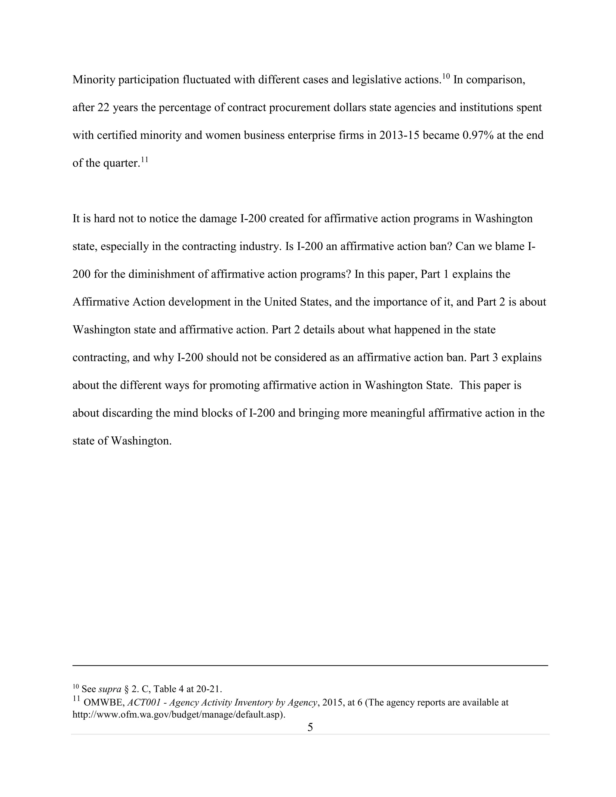5
Minority participation fluctuated with different cases and legislative actions.10
In comparison,
after 22 years the percentage of contract procurement dollars state agencies and institutions spent
with certified minority and women business enterprise firms in 2013-15 became 0.97% at the end
of the quarter.11
It is hard not to notice the damage I-200 created for affirmative action programs in Washington
state, especially in the contracting industry. Is I-200 an affirmative action ban? Can we blame I-
200 for the diminishment of affirmative action programs? In this paper, Part 1 explains the
Affirmative Action development in the United States, and the importance of it, and Part 2 is about
Washington state and affirmative action. Part 2 details about what happened in the state
contracting, and why I-200 should not be considered as an affirmative action ban. Part 3 explains
about the different ways for promoting affirmative action in Washington State. This paper is
about discarding the mind blocks of I-200 and bringing more meaningful affirmative action in the
state of Washington.
10
See supra § 2. C, Table 4 at 20-21.
11
OMWBE, ACT001 - Agency Activity Inventory by Agency, 2015, at 6 (The agency reports are available at
http://www.ofm.wa.gov/budget/manage/default.asp).
 