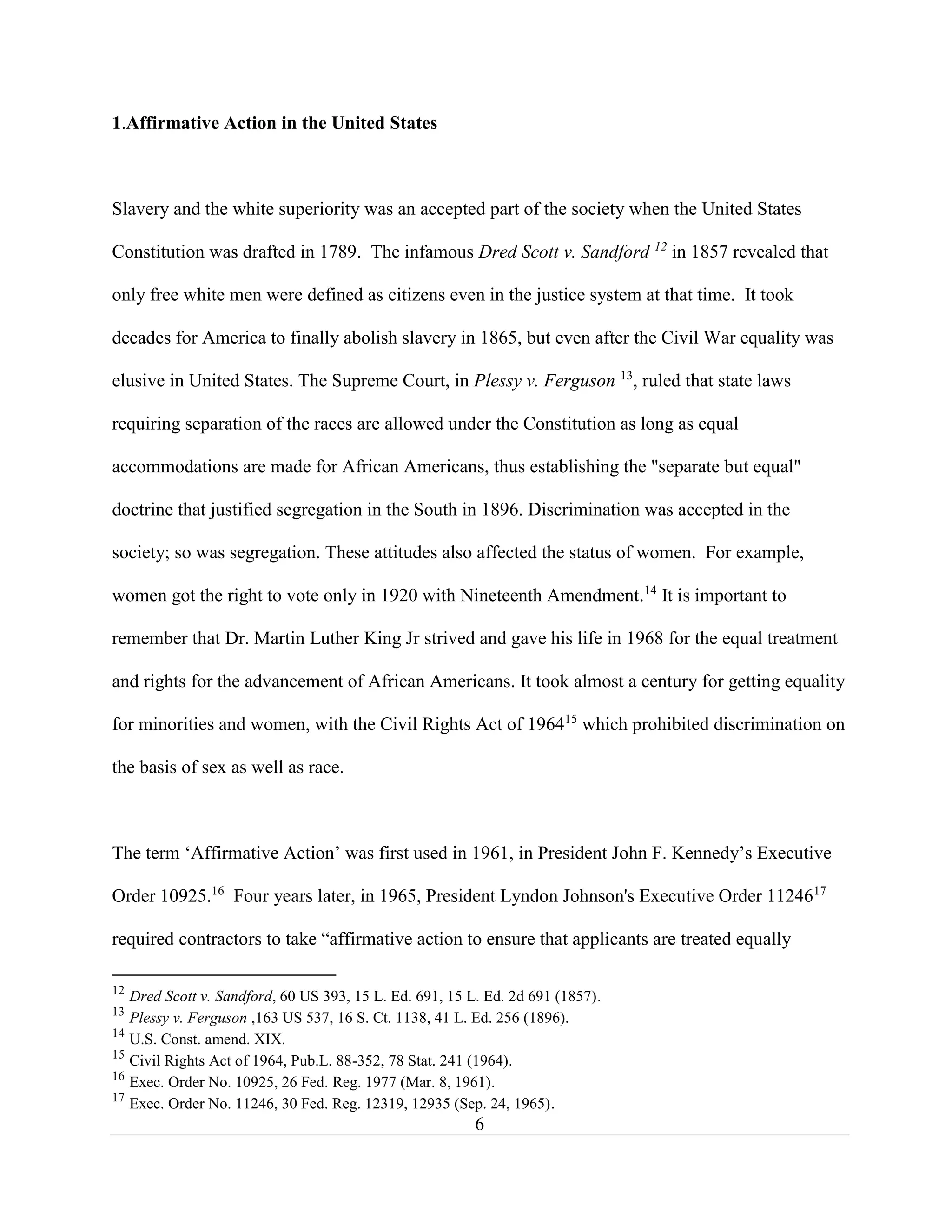 6
1.Affirmative Action in the United States
Slavery and the white superiority was an accepted part of the society when the United States
Constitution was drafted in 1789. The infamous Dred Scott v. Sandford 12
in 1857 revealed that
only free white men were defined as citizens even in the justice system at that time. It took
decades for America to finally abolish slavery in 1865, but even after the Civil War equality was
elusive in United States. The Supreme Court, in Plessy v. Ferguson 13
, ruled that state laws
requiring separation of the races are allowed under the Constitution as long as equal
accommodations are made for African Americans, thus establishing the "separate but equal"
doctrine that justified segregation in the South in 1896. Discrimination was accepted in the
society; so was segregation. These attitudes also affected the status of women. For example,
women got the right to vote only in 1920 with Nineteenth Amendment.14
It is important to
remember that Dr. Martin Luther King Jr strived and gave his life in 1968 for the equal treatment
and rights for the advancement of African Americans. It took almost a century for getting equality
for minorities and women, with the Civil Rights Act of 196415
which prohibited discrimination on
the basis of sex as well as race.
The term ‘Affirmative Action’ was first used in 1961, in President John F. Kennedy’s Executive
Order 10925.16
Four years later, in 1965, President Lyndon Johnson's Executive Order 1124617
required contractors to take “affirmative action to ensure that applicants are treated equally
12
Dred Scott v. Sandford, 60 US 393, 15 L. Ed. 691, 15 L. Ed. 2d 691 (1857).
13
Plessy v. Ferguson ,163 US 537, 16 S. Ct. 1138, 41 L. Ed. 256 (1896).
14
U.S. Const. amend. XIX.
15
Civil Rights Act of 1964, Pub.L. 88-352, 78 Stat. 241 (1964).
16
Exec. Order No. 10925, 26 Fed. Reg. 1977 (Mar. 8, 1961).
17
Exec. Order No. 11246, 30 Fed. Reg. 12319, 12935 (Sep. 24, 1965).
 