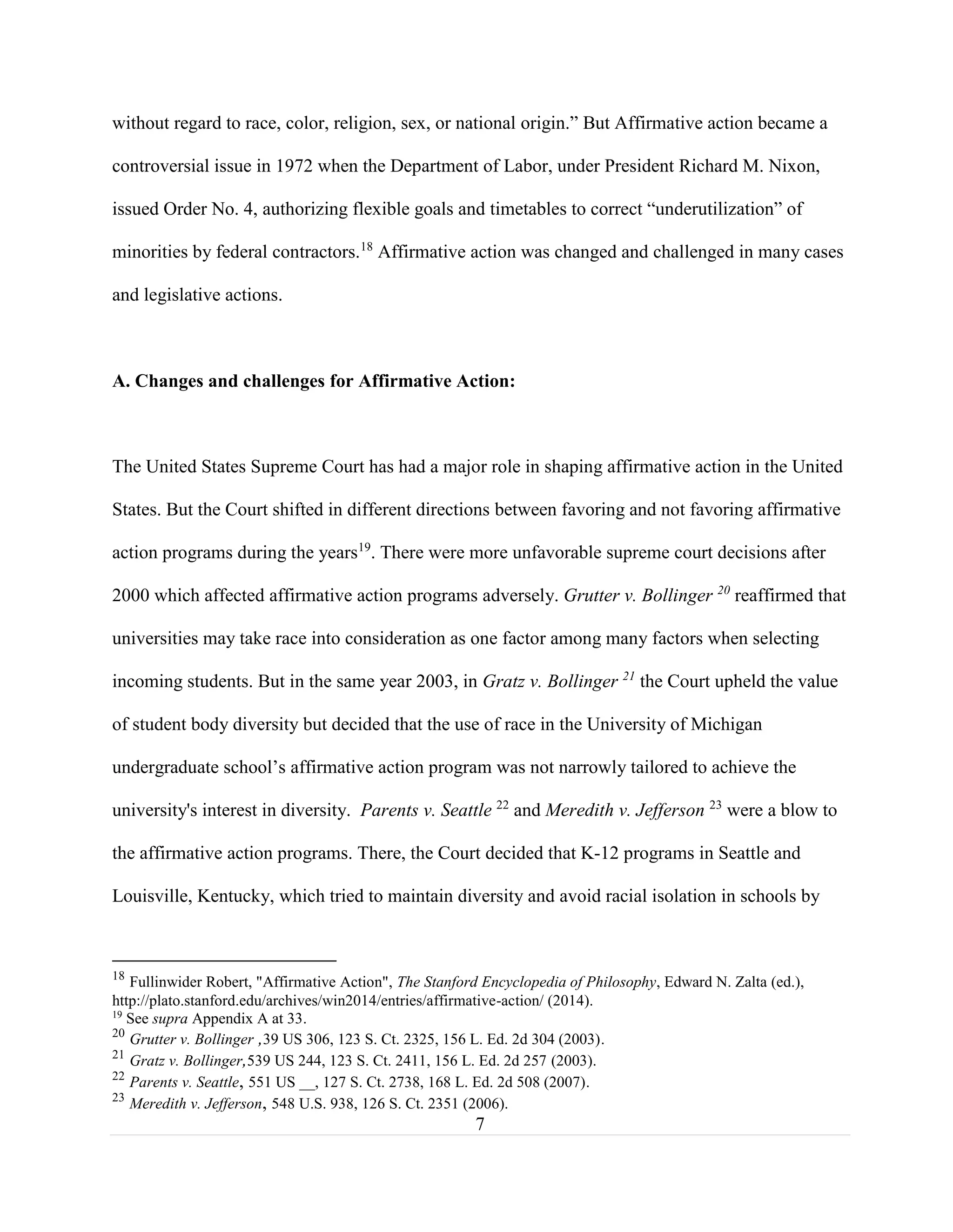 7
without regard to race, color, religion, sex, or national origin.” But Affirmative action became a
controversial issue in 1972 when the Department of Labor, under President Richard M. Nixon,
issued Order No. 4, authorizing flexible goals and timetables to correct “underutilization” of
minorities by federal contractors.18
Affirmative action was changed and challenged in many cases
and legislative actions.
A. Changes and challenges for Affirmative Action:
The United States Supreme Court has had a major role in shaping affirmative action in the United
States. But the Court shifted in different directions between favoring and not favoring affirmative
action programs during the years19
. There were more unfavorable supreme court decisions after
2000 which affected affirmative action programs adversely. Grutter v. Bollinger 20
reaffirmed that
universities may take race into consideration as one factor among many factors when selecting
incoming students. But in the same year 2003, in Gratz v. Bollinger 21
the Court upheld the value
of student body diversity but decided that the use of race in the University of Michigan
undergraduate school’s affirmative action program was not narrowly tailored to achieve the
university's interest in diversity. Parents v. Seattle 22
and Meredith v. Jefferson 23
were a blow to
the affirmative action programs. There, the Court decided that K-12 programs in Seattle and
Louisville, Kentucky, which tried to maintain diversity and avoid racial isolation in schools by
18
Fullinwider Robert, "Affirmative Action", The Stanford Encyclopedia of Philosophy, Edward N. Zalta (ed.),
http://plato.stanford.edu/archives/win2014/entries/affirmative-action/ (2014).
19
See supra Appendix A at 33.
20
Grutter v. Bollinger ,39 US 306, 123 S. Ct. 2325, 156 L. Ed. 2d 304 (2003).
21
Gratz v. Bollinger,539 US 244, 123 S. Ct. 2411, 156 L. Ed. 2d 257 (2003).
22
Parents v. Seattle, 551 US __, 127 S. Ct. 2738, 168 L. Ed. 2d 508 (2007).
23
Meredith v. Jefferson, 548 U.S. 938, 126 S. Ct. 2351 (2006).
 